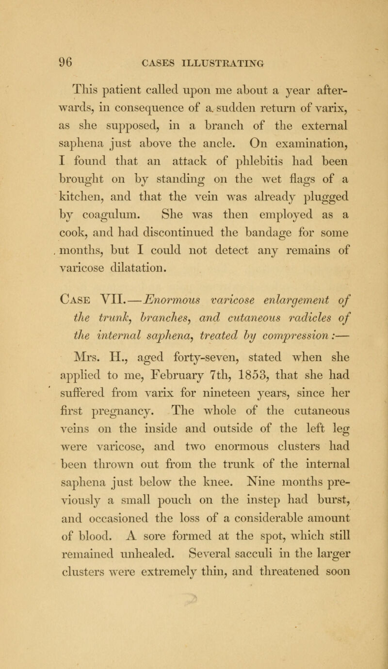 This patient called upon me about a year after- wards, in consequence of a sudden return of varix, as she supposed, in a branch of the external saphena just above the ancle. On examination, I found that an attack of phlebitis had been brought on by standing on the wet flags of a kitchen, and that the vein wTas already plugged by coagulum. She was then employed as a cook, and had discontinued the bandage for some months, but I could not detect any remains of varicose dilatation. Case VII.—Enormous varicose enlargement of the trunk, brandies, and cutaneous radicles of the internal saphena, treated by compression:— Mrs. H., aged forty-seven, stated when she applied to me, February 7th, 1853, that she had suffered from varix for nineteen years, since her first pregnancy. The whole of the cutaneous veins on the inside and outside of the left leg were varicose, and two enormous clusters had been thrown out from the trunk of the internal saphena just below the knee. Nine months pre- viously a small pouch on the instep had burst, and occasioned the loss of a considerable amount of blood. A sore formed at the spot, which still remained unhealed. Several sacculi in the larger clusters were extremely thin, and threatened soon