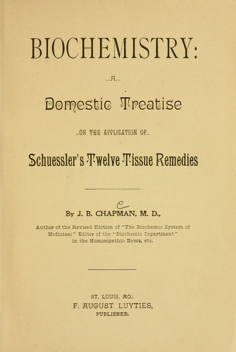 BIOCHEMISTRY: ...H.., 08H|esW(i 5^Fealise ..ON THE IPPLieiTION OF.. Sciuessler's Twelve Tissue Remedies By J. B. CHAPMAN, M. D., Author ol the Revised Edition oi The Bioehemie System, of Medicine; Editor of the Bioshemic Department in the Homoeopathic Ke-ws, etc. ST. LOUIS, mo.: F. HUGUST LUYTIES, PUBLISHER.