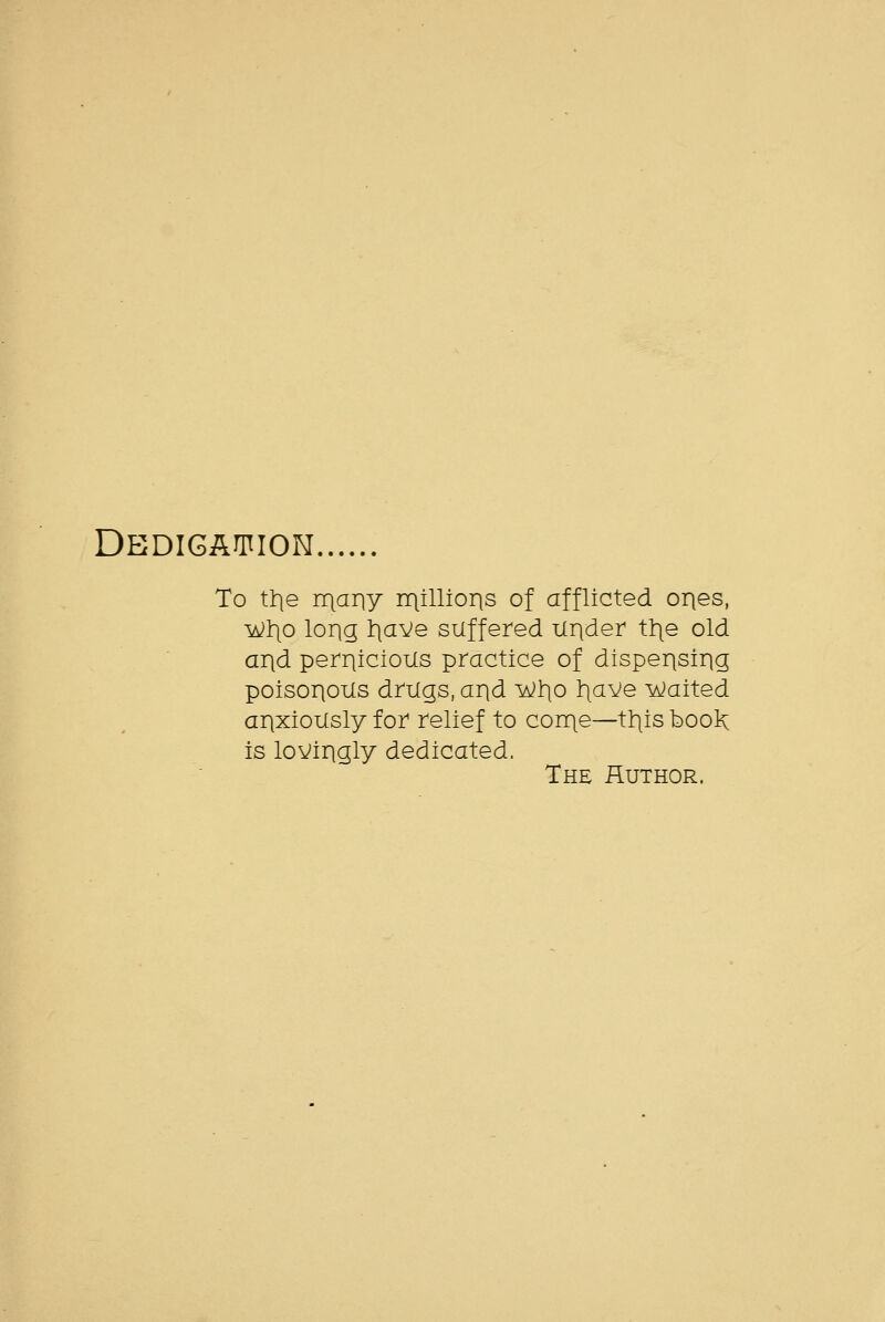 Dedigaifion To ttie rr\ariy rqillioris of afflicted ories, ^1)0 long tiave suffered Under tt\e old and perriicioils practice of disperisirig poisorioxis drugs, arid ^l)o t^aVe Waited anxiously for relief to con\e—tills booK is lovingly dedicated. The fluTHOR.