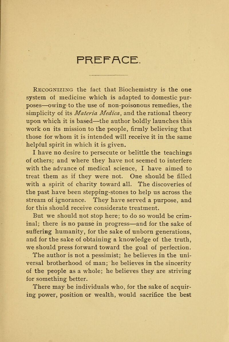 PREFACE. Recognizing the fact that Biochemistry is the one system of medicine which is adapted to domestic pur- poses—owing to the use of non-poisonous remedies, the simplicity of its Materia Medica^ and the rational theory upon which it is based—the author boldly launches this work on its mission to the people, firmly believing that those for whom it is intended will receive it in the same helpful spirit in which it is given. I have no desire to persecute or belittle the teachings of others; and where they have not seemed to interfere with the advance of medical science, I have aimed to treat them as if they were not. One should be filled with a spirit of charity toward all. The discoveries of the past have been stepping-stones to help us across the stream of ignorance. They have served a purpose, and for this should receive considerate treatment. But we should not stop here; to do so would be crim- inal; there is no pause in progress—and for the sake of suffering humanity, for the sake of unborn generations, and for the sake of obtaining a knowledge of the truth, we should press forward toward the goal of perfection. The author is not a pessimist; he believes in the uni- versal brotherhood of man; he believes in the sincerity of the people as a whole; he believes they are striving for something better. There may be individuals who, for the sake of acquir- ing power, position or wealth, would sacrifice the best