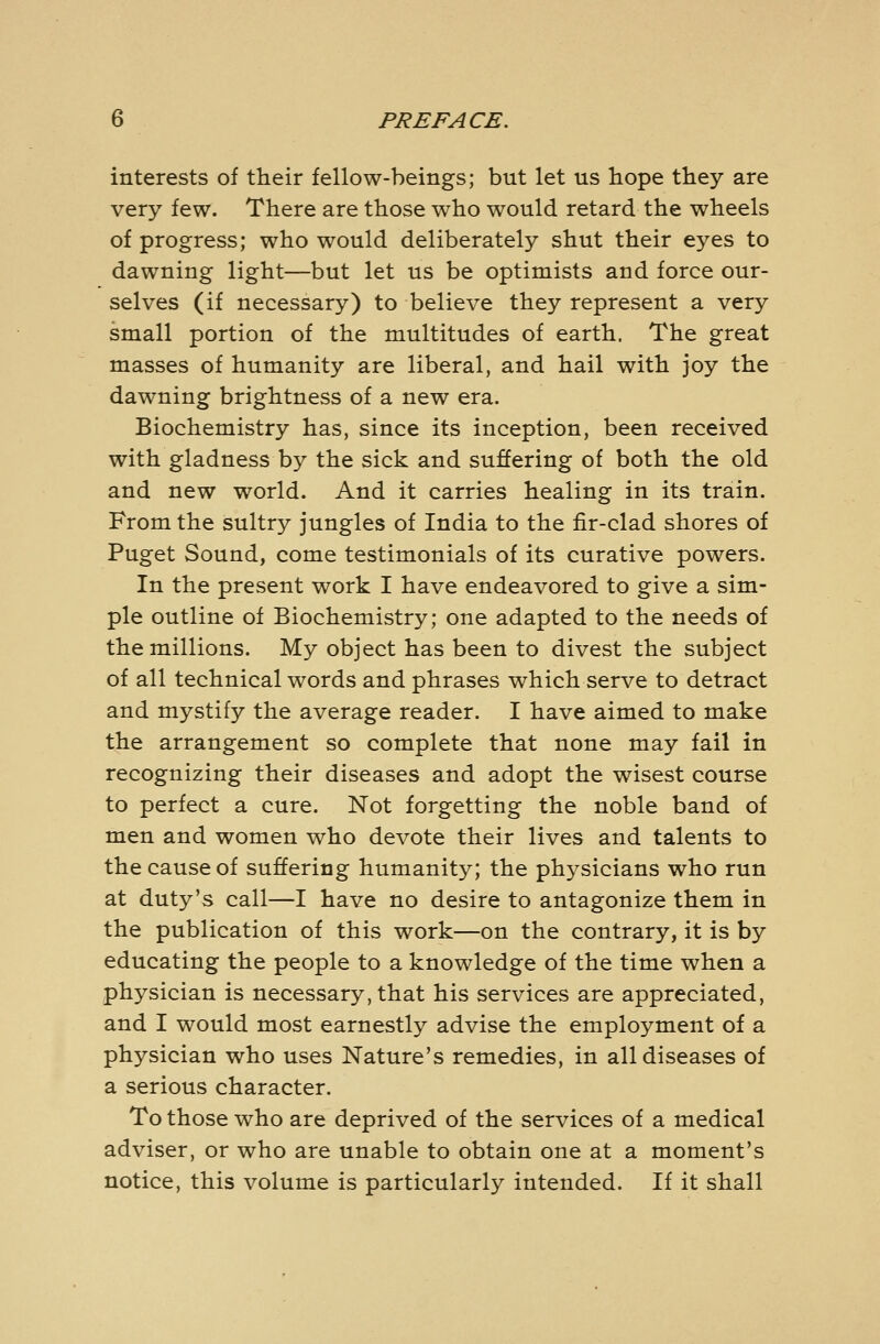 interests of their fellow-beings; but let us hope they are very few. There are those who would retard the wheels of progress; who would deliberately shut their eyes to dawning light—but let us be optimists and force our- selves (if necessary) to believe they represent a very small portion of the multitudes of earth. The great masses of humanity are liberal, and hail with joy the dawning brightness of a new era. Biochemistry has, since its inception, been received with gladness by the sick and suffering of both the old and new world. And it carries healing in its train. From the sultry jungles of India to the fir-clad shores of Puget Sound, come testimonials of its curative powers. In the present work I have endeavored to give a sim- ple outline of Biochemistry; one adapted to the needs of the millions. My object has been to divest the subject of all technical words and phrases which serve to detract and mystify the average reader. I have aimed to make the arrangement so complete that none may fail in recognizing their diseases and adopt the wisest course to perfect a cure. Not forgetting the noble band of men and women who devote their lives and talents to the cause of suffering humanity; the physicians who run at duty's call—I have no desire to antagonize them in the publication of this work—on the contrary, it is by educating the people to a knowledge of the time when a physician is necessary, that his services are appreciated, and I would most earnestly advise the employment of a physician who uses Nature's remedies, in all diseases of a serious character. To those who are deprived of the services of a medical adviser, or who are unable to obtain one at a moment's notice, this volume is particularly intended. If it shall