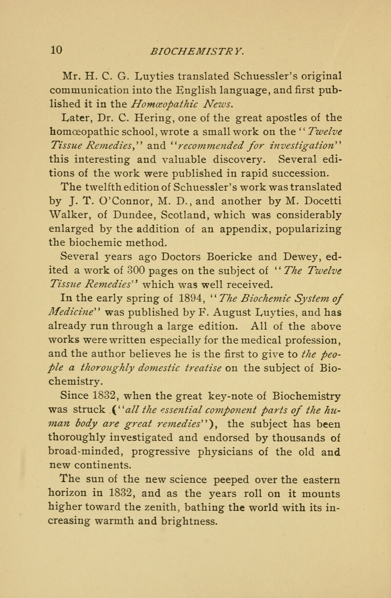 Mr. H. C. G. Luyties translated Schuessler's original communication into the English language, and first pub- lished it in the Homoeopathic News. Later, Dr. C. Hering, one of the great apostles of the homoeopathic school, wrote a small work on the  Twelve Tissue Remediesy^^ and ^^recommeiided for investigation^^ this interesting and valuable discovery. Several edi- tions of the work were published in rapid succession. The twelfth edition of Schuessler's work was translated by J. T. O'Connor, M. D., and another by M. Docetti Walker, of Dundee, Scotland, which was considerably enlarged by the addition of an appendix, popularizing the biochemic method. Several years ago Doctors Boericke and Dewey, ed- ited a work of 300 pages on the subject of *' The Twelve Tissue Remedies'^ which was well received. In the early spring of 1894, '^The Biochemic System of Medicine'' was published by F. August Luyties, and has already run through a large edition. All of the above works were written especially for the medical profession, and the author believes he is the first to give to the peo- ple a thoroughly domestic treatise on the subject of Bio- chemistry. Since 1832, when the great key-note of Biochemistry was struck \^^all the essential co7np07ient parts of the hu- 7nan body are great remedies''^^ the subject has been thoroughly investigated and endorsed by thousands of broad-minded, progressive physicians of the old and new continents. The sun of the new science peeped over the eastern horizon in 1832, and as the years roll on it mounts higher toward the zenith, bathing the world with its in- creasing warmth and brightness.