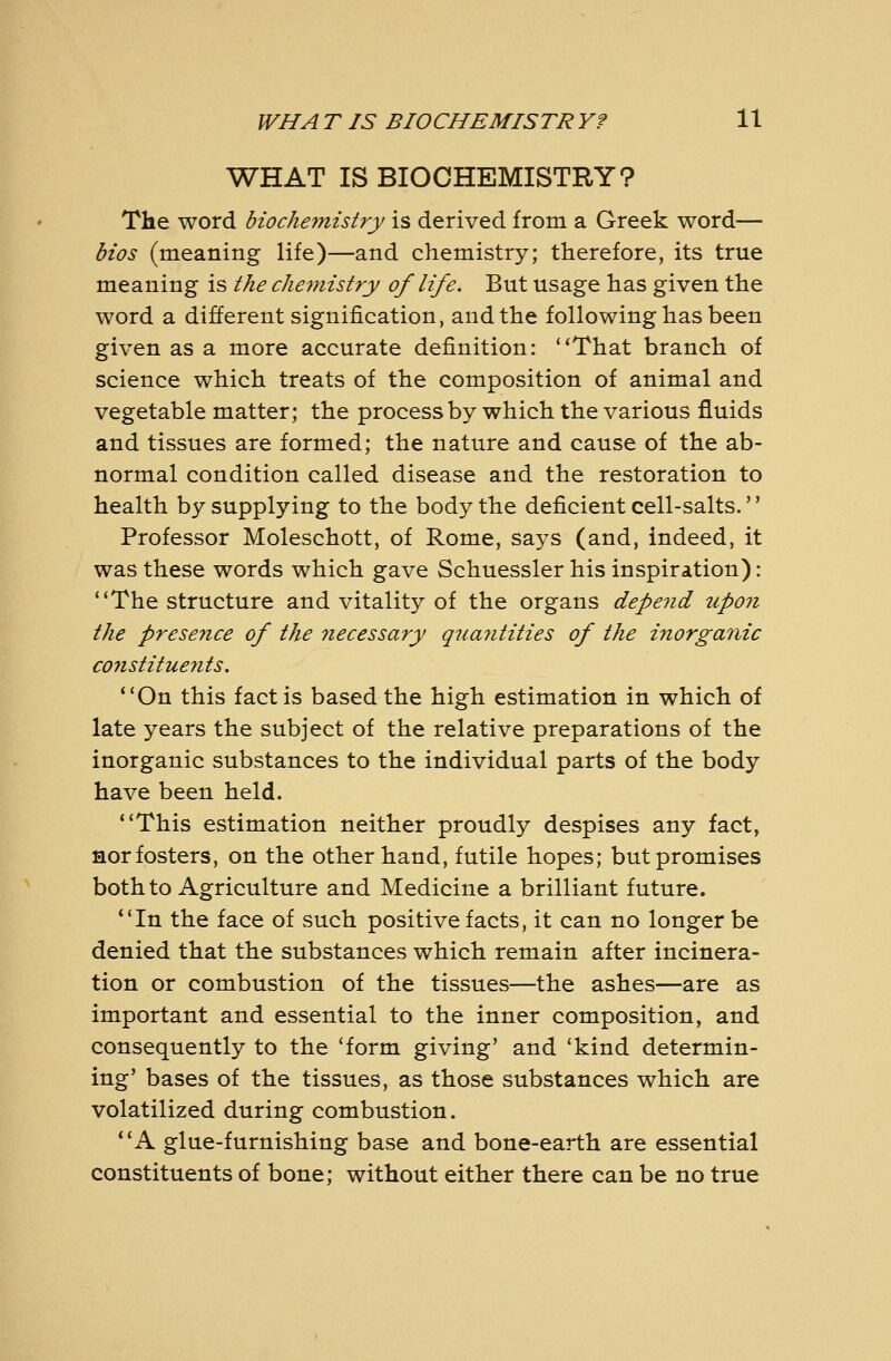WHAT IS BIOCHEMISTRY? The word biochemistry is derived from a Greek word— bios (meaning life)—and chemistry; therefore, its true meaning is the chemistry of life. But usage has given the word a different signification, and the following has been given as a more accurate definition: ''That branch of science which treats of the composition of animal and vegetable matter; the process by which the various fluids and tissues are formed; the nature and cause of the ab- normal condition called disease and the restoration to health by supplying to the body the deficient cell-salts.'' Professor Moleschott, of Rome, says (and, indeed, it was these words which gave Schuessler his inspiration): The structure and vitality of the organs depend upon the presejice of the necessary quantities of the inorganic C07istituents. *'0n this fact is based the high estimation in which of late years the subject of the relative preparations of the inorganic substances to the individual parts of the body have been held. ''This estimation neither proudly despises any fact, nor fosters, on the other hand, futile hopes; but promises both to Agriculture and Medicine a brilliant future. In the face of such positive facts, it can no longer be denied that the substances which remain after incinera- tion or combustion of the tissues—the ashes—are as important and essential to the inner composition, and consequently to the 'form giving' and 'kind determin- ing' bases of the tissues, as those substances which are volatilized during combustion. A glue-furnishing base and bone-earth are essential constituents of bone; without either there can be no true