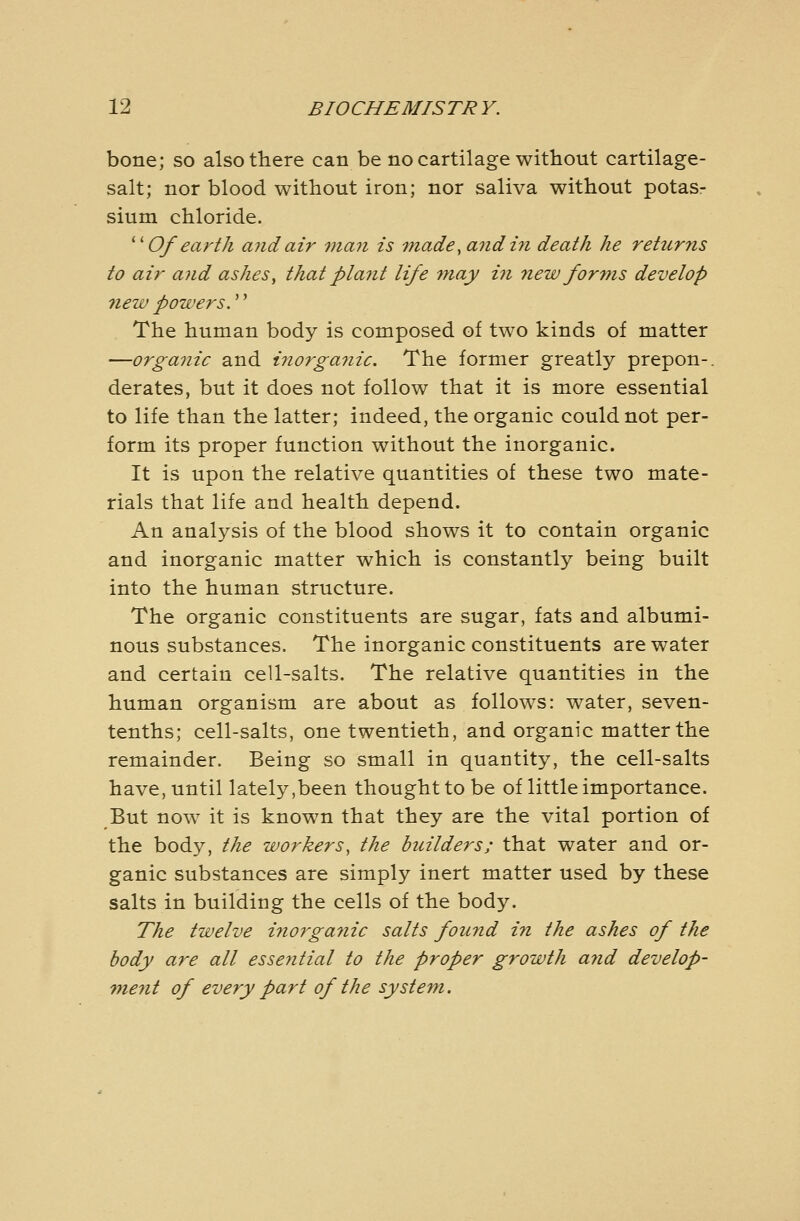 bone; so also there can be no cartilage without cartilage- salt; nor blood without iron; nor saliva without potas- sium chloride. ''''Of earth and air man is -made, and in death he returns to air and ashes, that plant life may in new forms develop new powers.'' The human body is composed of two kinds of matter —orgastic and inorganic. The former greatly prepon-. derates, but it does not follow that it is more essential to life than the latter; indeed, the organic could not per- form its proper function without the inorganic. It is upon the relative quantities of these two mate- rials that life and health depend. An analysis of the blood shows it to contain organic and inorganic matter which is constantly being built into the human structure. The organic constituents are sugar, fats and albumi- nous substances. The inorganic constituents are water and certain cell-salts. The relative quantities in the human organism are about as follows: water, seven- tenths; cell-salts, one twentieth, and organic matter the remainder. Being so small in quantity, the cell-salts have, until lately,been thought to be of little importance. But now it is known that they are the vital portion of the body, the workers, the builders; that water and or- ganic substances are simply inert matter used by these salts in building the cells of the body. The twelve i7iorga?iic salts found in the ashes of the body are all essential to the proper growth a?id develop- ment of every part of the system.