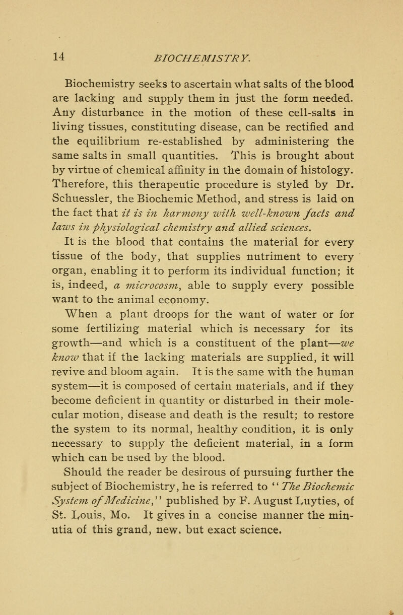 Biochemistry seeks to ascertain what salts of the blood are lacking and supply them in just the form needed. Any disturbance in the motion of these cell-salts in living tissues, constituting disease, can be rectified and the equilibrium re-established by administering the same salts in small quantities. This is brought about by virtue of chemical afiinity in the domain of histology. Therefore, this therapeutic procedure is styled by Dr. Schuessler, the Biochemic Method, and stress is laid on the fact that it is i7i harmony with well-k^iown facts and laws ill physiological che^nistry and allied sciences. It is the blood that contains the material for every tissue of the body, that supplies nutriment to every organ, enabling it to perform its individual function; it is, indeed, a '}nic7'ocosin^ able to supply every possible want to the animal economy. When a plant droops for the want of water or for some fertilizing material which is necessary for its growth—and which is a constituent of the plant—we know that if the lacking materials are supplied, it will revive and bloom again. It is the same with the human system—it is composed of certain materials, and if they become deficient in quantity or disturbed in their mole- cular motion, disease and death is the result; to restore the system to its normal, healthy condition, it is only necessary to supply the deficient material, in a form which can be used by the blood. Should the reader be desirous of pursuing further the subject of Biochemistry, he is referred to *' The Biochemic System of Medici7ie,''' published by F. August lyUyties, of St. lyouis, Mo. It gives in a concise manner the min- utia of this grand, new. but exact science.