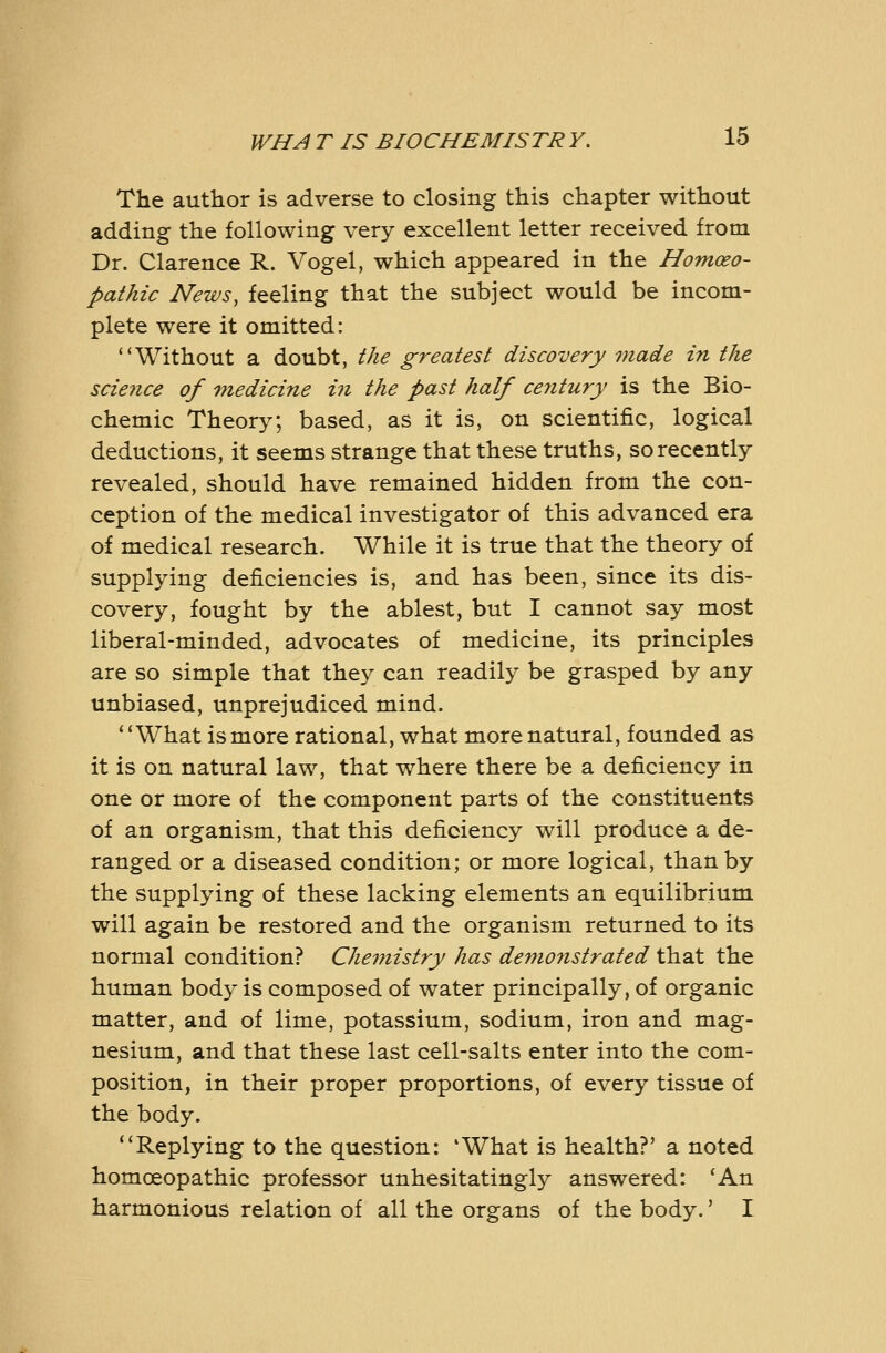 The author is adverse to closing this chapter without adding the following very excellent letter received from Dr. Clarence R. Vogel, which appeared in the Homoeo- pathic News, feeling that the subject would be incom- plete were it omitted: Without a doubt, the greatest discovery made in the scie7ice of Tnedicine in the past half ce7itury is the Bio- chemic Theory; based, as it is, on scientific, logical deductions, it seems strange that these truths, so recently revealed, should have remained hidden from the con- ception of the medical investigator of this advanced era of medical research. While it is true that the theory of supplying deficiencies is, and has been, since its dis- covery, fought by the ablest, but I cannot say most liberal-minded, advocates of medicine, its principles are so simple that they can readily be grasped by any unbiased, unprejudiced mind. What is more rational, what more natural, founded as it is on natural law, that where there be a deficiency in one or more of the component parts of the constituents of an organism, that this deficiency will produce a de- ranged or a diseased condition; or more logical, than by the supplying of these lacking elements an equilibrium will again be restored and the organism returned to its normal condition? Cheinistry has defnonstrated that the human body is composed of water principally, of organic matter, and of lime, potassium, sodium, iron and mag- nesium, and that these last cell-salts enter into the com- position, in their proper proportions, of every tissue of the body. Replying to the question: 'What is health?' a noted homoeopathic professor unhesitatingly answered: 'An harmonious relation of all the organs of the body.' I