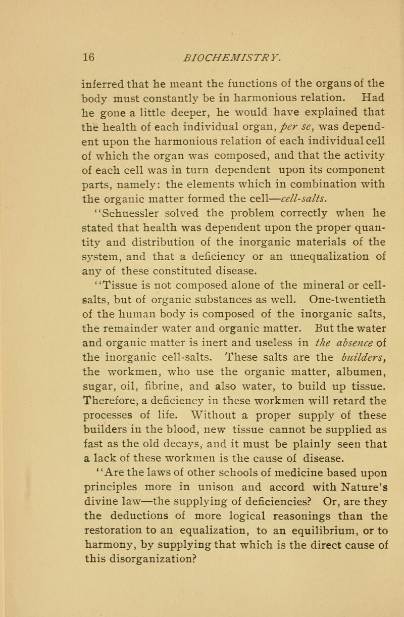 inferred that lie meant the functions of the organs of the body must constantly be in harmonious relation. Had he gone a little deeper, he would have explained that the health of each individual organ, per se, was depend- ent upon the harmonious relation of each individual cell of which the organ was composed, and that the activity of each cell was in turn dependent upon its component parts, namely: the elements which in combination with the organic matter formed the cell—cell-salts. ''Schuessler solved the problem correctly when he stated that health was dependent upon the proper quan- tity and distribution of the inorganic materials of the system, and that a deficiency or an unequalization of any of these constituted disease. '^Tissue is not composed alone of the mineral or cell- salts, but of organic substances as well. One-twentieth of the human body is composed of the inorganic salts, the remainder water and organic matter. But the water and organic matter is inert and useless in l/ie absence of the inorganic cell-salts. These salts are the duzlders, the workmen, who use the organic matter, albumen, sugar, oil, fibrine, and also water, to build up tissue. Therefore, a deficiency in these workmen will retard the processes of life. Without a proper supply of these builders in the blood, new tissue cannot be supplied as fast as the old decays, and it must be plainly seen that a lack of these workmen is the cause of disease. ''Are the laws of other schools of medicine based upon principles more in unison and accord with Nature's divine law—the supplying of deficiencies? Or, are they the deductions of more logical reasonings than the restoration to an equalization, to an equilibrium, or to harmony, by supplying that which is the direct cause of this disorganization?