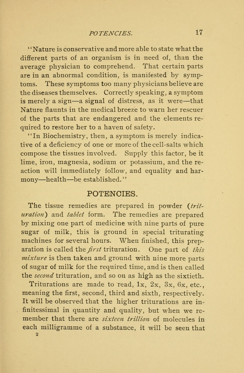 ' 'Nature is conservative and more able to state what the different parts of an organism is in need of, than the average physician to comprehend. That certain parts are in an abnormal condition, is manifested by symp- toms. These symptoms too many physicians believe are the diseases themselves. Correctly speaking, a symptom is merely a sign—a signal of distress, as it were—that Nature flaunts in the medical breeze to warn her rescuer of the parts that are endangered and the elements re- quired to restore her to a haven of safety. *'In Biochemistry, then, a symptom is merely indica- tive of a deficiency of one or more of the cell-salts which compose the tissues involved. Supply this factor, be it lime, iron, magnesia, sodium or potassium, and the re- action will immediately follow, and equality and har- mony—health—be established. POTENCIES. The tissue remedies are prepared in powder {trit- uratio7i) and tablet form. The remedies are prepared by mixing one part of medicine with nine parts of pure sugar of milk, this is ground in special triturating machines for several hours. When finished, this prep- aration is called Wi^ first trituration. One part of this mixture is then taken and ground with nine more parts of sugar of milk for the required time, and is then called the second iTitnraition, and so on as high as the sixtieth. Triturations are made to read, Ix, 2x, 3x, 6x, etc., meaning the first, second, third and sixth, respectively. It will be observed that the higher triturations are in- finitessimal in quantity and quality, but when we re- member that there are sixteen trillio7i of molecules in each milligramme of a substance, it will be seen that