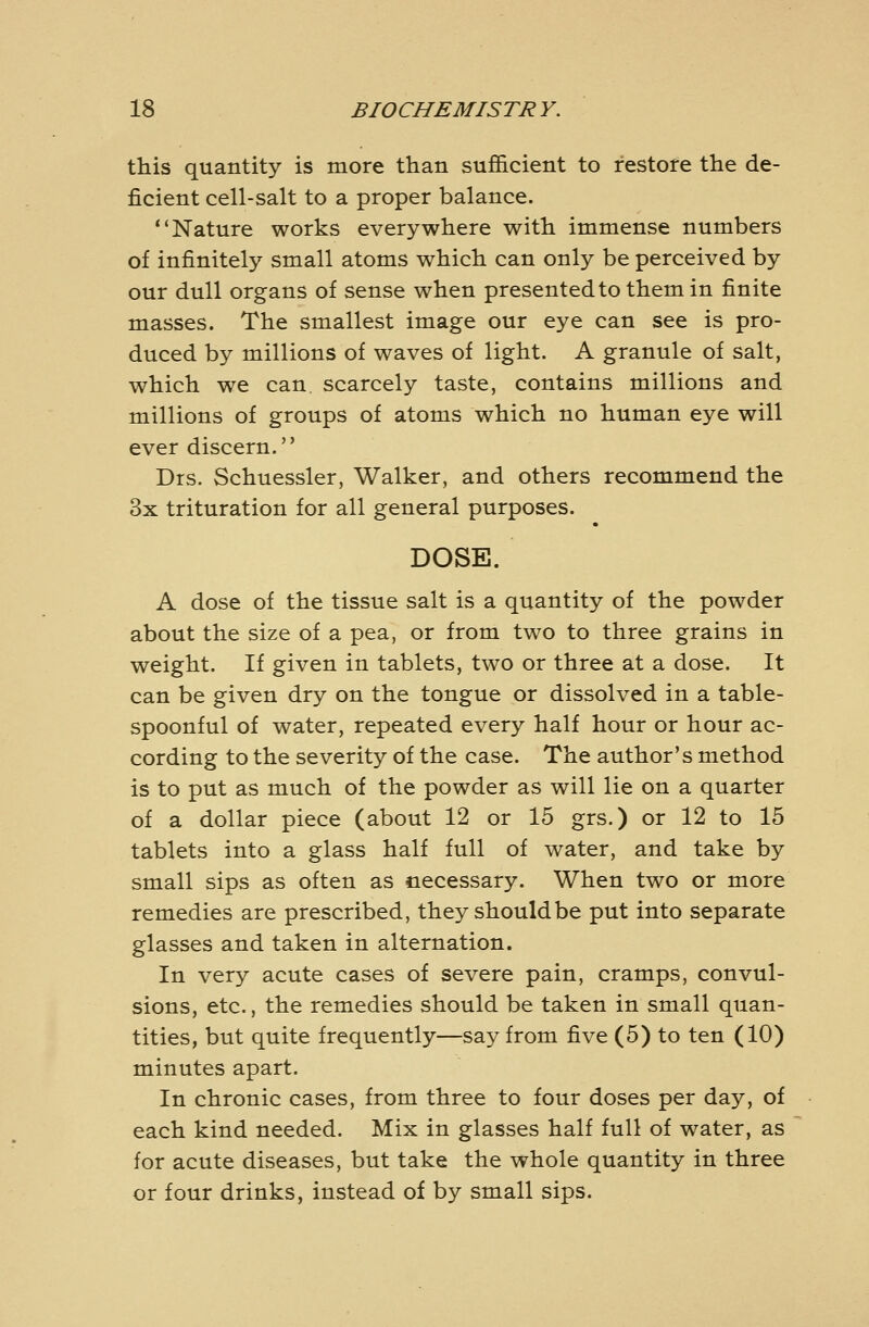 this quantity is more than sufi&cient to restore the de- ficient cell-salt to a proper balance. Nature works everywhere with immense numbers of infinitely small atoms which can only be perceived by our dull organs of sense when presentedtothemin finite masses. The smallest image our eye can see is pro- duced by millions of waves of light. A granule of salt, which we can scarcely taste, contains millions and millions of groups of atoms which no human eye will ever discern. Drs. Schuessler, Walker, and others recommend the 3x trituration for all general purposes. DOSE. A dose of the tissue salt is a quantity of the powder about the size of a pea, or from two to three grains in weight. If given in tablets, two or three at a dose. It can be given dry on the tongue or dissolved in a table- spoonful of water, repeated every half hour or hour ac- cording to the severity of the case. The author's method is to put as much of the powder as will lie on a quarter of a dollar piece (about 12 or 15 grs.) or 12 to 15 tablets into a glass half full of water, and take by small sips as often as necessary. When two or more remedies are prescribed, they should be put into separate glasses and taken in alternation. In very acute cases of severe pain, cramps, convul- sions, etc., the remedies should be taken in small quan- tities, but quite frequently—say from five (5) to ten (10) minutes apart. In chronic cases, from three to four doses per day, of each kind needed. Mix in glasses half full of water, as for acute diseases, but take the whole quantity in three or four drinks, instead of by small sips.