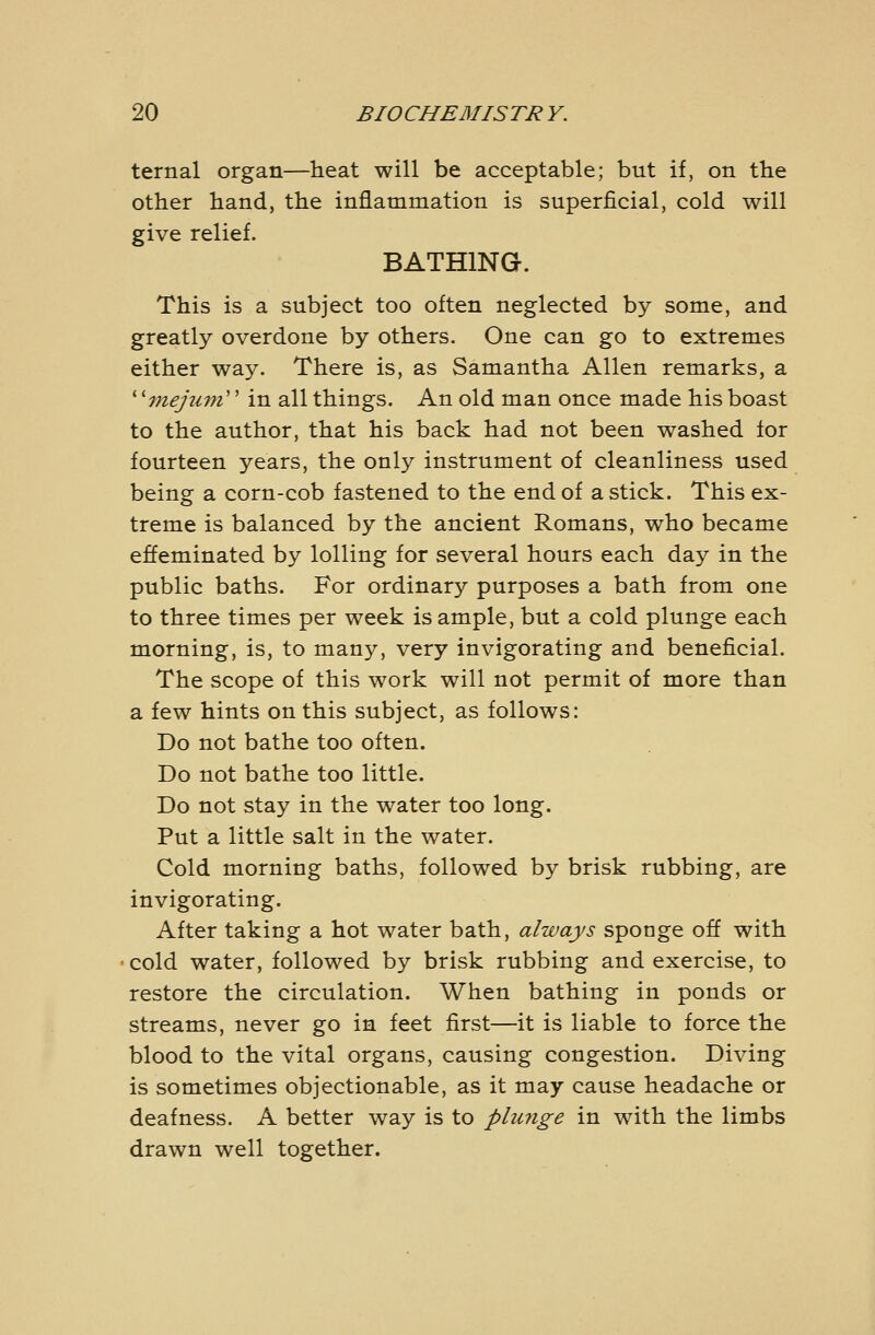 ternal organ—heat will be acceptable; but if, on the other hand, the inflammation is superficial, cold will give relief. BATHING. This is a subject too often neglected by some, and greatly overdone by others. One can go to extremes either way. There is, as Samantha Allen remarks, a * 'mejuni'' in all things. An old man once made his boast to the author, that his back had not been washed lor fourteen years, the only instrument of cleanliness used being a corn-cob fastened to the end of a stick. This ex- treme is balanced by the ancient Romans, who became effeminated by lolling for several hours each day in the public baths. For ordinary purposes a bath from one to three times per week is ample, but a cold plunge each morning, is, to many, very invigorating and beneficial. The scope of this work will not permit of more than a few hints on this subject, as follows: Do not bathe too often. Do not bathe too little. Do not stay in the water too long. Put a little salt in the water. Cold morning baths, followed by brisk rubbing, are invigorating. After taking a hot water bath, always sponge off with cold water, followed by brisk rubbing and exercise, to restore the circulation. When bathing in ponds or streams, never go in feet first—it is liable to force the blood to the vital organs, causing congestion. Diving is sometimes objectionable, as it may cause headache or deafness. A better way is to phmge in with the limbs drawn well together.