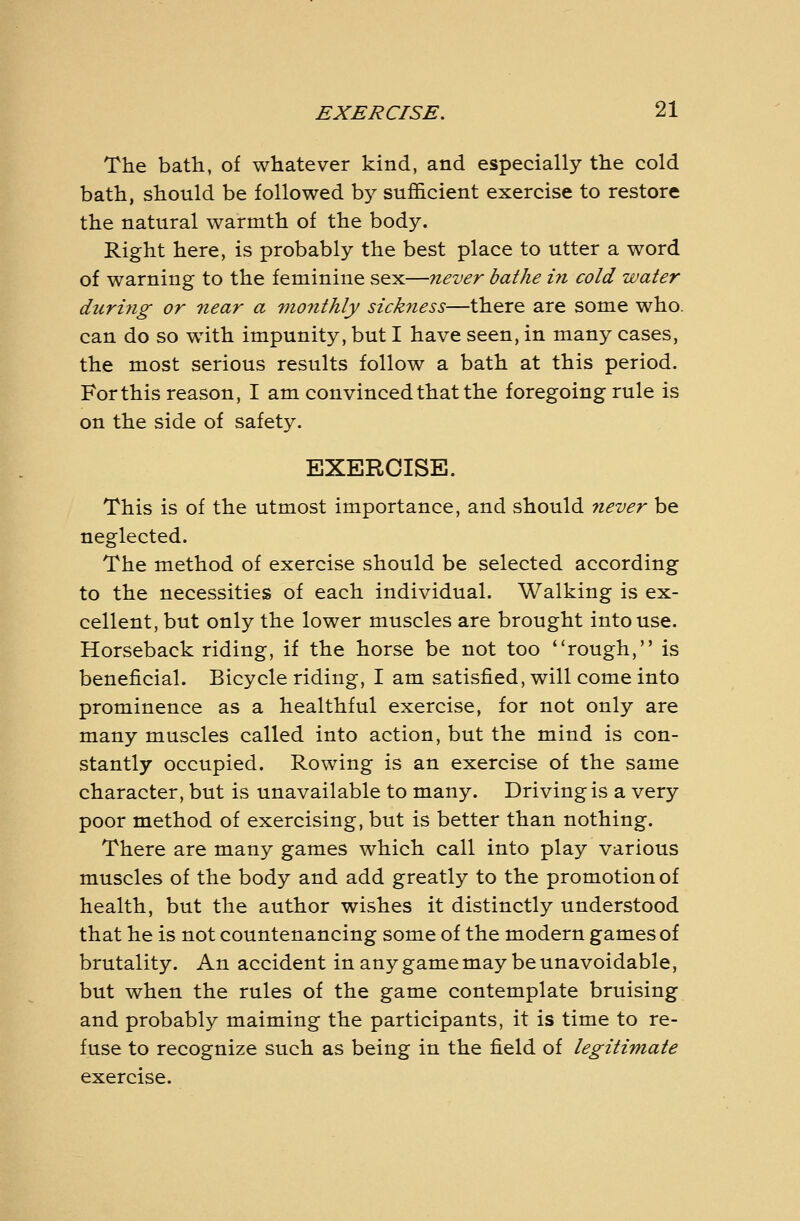 The bath, of whatever kind, and especially the cold bath, should be followed by sufl&cient exercise to restore the natural warmth of the body. Right here, is probably the best place to utter a word of warning to the feminine sex—never bathe in cold water during or near a fnonthly sickness—there are some who. can do so wdth impunity, but I have seen, in many cases, the most serious results follow a bath at this period. For this reason, I am convinced that the foregoing rule is on the side of safety. EXERCISE. This is of the utmost importance, and should never be neglected. The method of exercise should be selected according to the necessities of each individual. Walking is ex- cellent, but only the lower muscles are brought into use. Horseback riding, if the horse be not too rough, is beneficial. Bicycle riding, I am satisfied, will come into prominence as a healthful exercise, for not only are many muscles called into action, but the mind is con- stantly occupied. Rowing is an exercise of the same character, but is unavailable to many. Driving is a very poor method of exercising, but is better than nothing. There are many games which call into play various muscles of the body and add greatly to the promotion of health, but the author wishes it distinctly understood that he is not countenancing some of the modern games of brutality. An accident in any game may be unavoidable, but when the rules of the game contemplate bruising and probably maiming the participants, it is time to re- fuse to recognize such as being in the field of legitimate exercise.