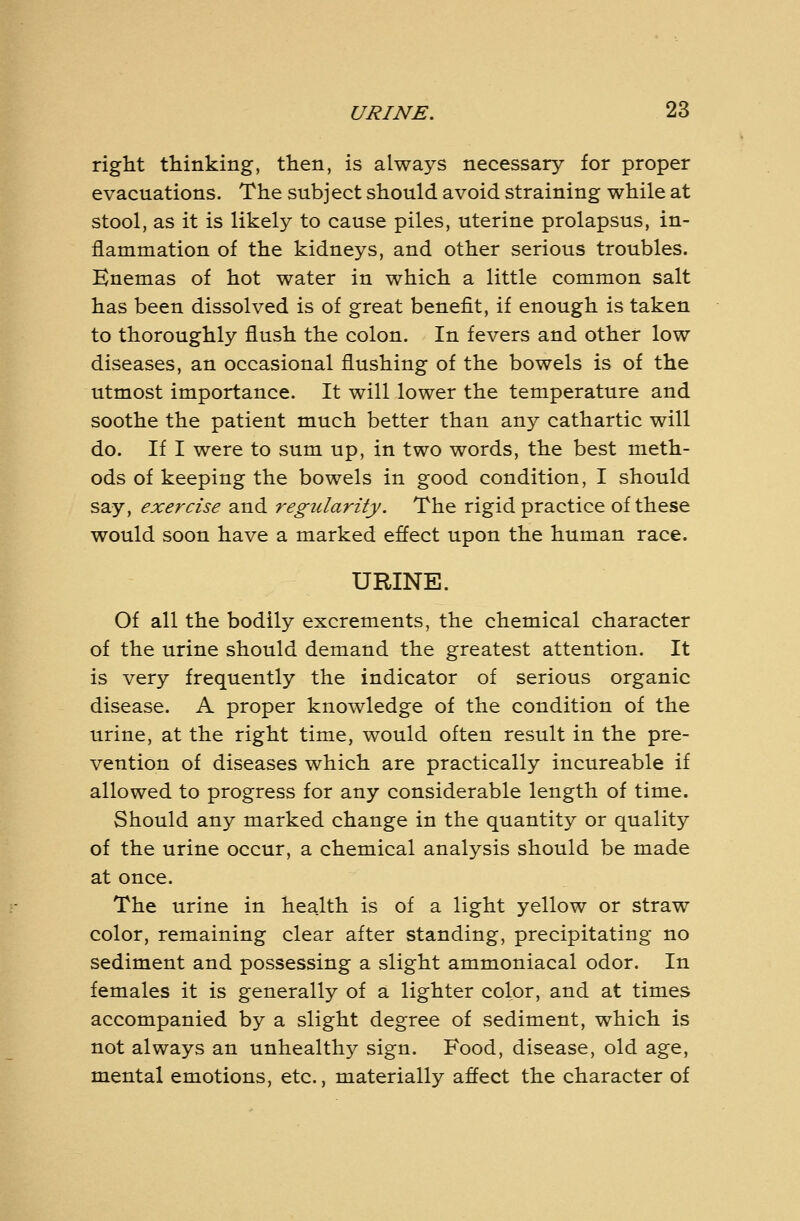 right thinking, then, is always necessary for proper evacuations. The subject should avoid straining while at stool, as it is likely to cause piles, uterine prolapsus, in- flammation of the kidneys, and other serious troubles. Enemas of hot water in which a little common salt has been dissolved is of great benefit, if enough is taken to thoroughly flush the colon. In fevers and other low diseases, an occasional flushing of the bowels is of the utmost importance. It will lower the temperature and soothe the patient much better than any cathartic will do. If I were to sum up, in two words, the best meth- ods of keeping the bowels in good condition, I should say, exercise and regidarity. The rigid practice of these would soon have a marked effect upon the human race. URINE. Of all the bodily excrements, the chemical character of the urine should demand the greatest attention. It is very frequently the indicator of serious organic disease. A proper knowledge of the condition of the urine, at the right time, would often result in the pre- vention of diseases which are practically incureable if allowed to progress for any considerable length of time. Should any marked change in the quantity or quality of the urine occur, a chemical analysis should be made at once. The urine in health is of a light yellow or straw color, remaining clear after standing, precipitating no sediment and possessing a slight ammoniacal odor. In females it is generally of a lighter color, and at times accompanied by a slight degree of sediment, which is not always an unhealthy sign. Food, disease, old age, mental emotions, etc., materially affect the character of