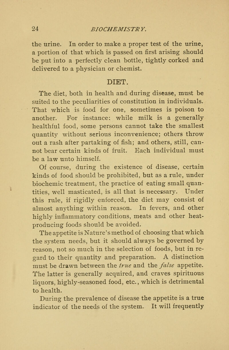 the urine. In order to make a proper test of the urine, a portion of that which is passed on first arising should be put into a perfectly clean bottle, tightly corked and delivered to a physician or chemist. DIET. The diet, both in health and during disease, must be suited to the peculiarities of constitution in individuals. That which is food for one, sometimes is poison to another. For instance: while milk is a generally healthful food, some persons cannot take the smallest quantity without serious inconvenience; others throw out a rash after partaking of fish; and others, still, can- not bear certain kinds of fruit. Kach individual must be a law unto himself. Of course, during the existence of disease, certain kinds of food should be prohibited, but as a rule, under biochemic treatment, the practice of eating small quan- tities, well masticated, is all that is necessary. Under this rule, if rigidly enforced, the diet may consist of almost anj^thing within reason. In fevers, and other highly inflammatory conditions, meats and other heat- producing foods should be avoided. The appetite is Nature's method of choosing that which the system needs, but it should always be governed by reason, not so much in the selection of foods, but in re- gard to their quantity and preparation. A distinction must be drawn between the true and the false appetite. The latter is generally acquired, and craves spirituous liquors, highly-seasoned food, etc., which is detrimental to health. During the prevalence of disease the appetite is a true indicator of the needs of the system. It will frequently