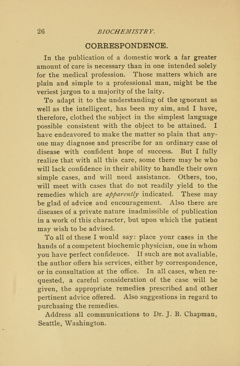 CORRESPONDENCE. In the publication of a domestic work a far greater amount of care is necessary than in one intended solely for the medical profession. Those matters which are plain and simple to a professional man, might be the veriest jargon to a majority of the laity. To adapt it to the understanding of the ignorant as well as the intelligent, has been my aim, and I have, therefore, clothed the subject in the simplest language possible consistent with the object to be attained. I have endeavored to make the matter so plain that any- one may diagnose and prescribe for an ordinary case of disease with confident hope of success. But I fully realize that with all this care, some there may be who will lack confidence in their ability to handle their own simple cases, and will need assistance. Others, too, will meet with cases that do not readily yield to the remedies which are apparently indicated. These may be glad of advice and encouragement. Also there are diseases of a private nature inadmissible of publication in a work of this character, but upon which the patient may wish to be advised. To all of these I would say: place your cases in the hands of a competent biochemic physician, one in whom 570U have perfect confidence. If such are not avaliable, the author offers his services, either by correspondence, or in consultation at the ofiice. In all cases, when re- quested, a careful consideration of the case will be given, the appropriate remedies prescribed and other pertinent advice offered. Also suggestions in regard to purchasing the remedies. Address all communications to Dr. J. B. Chapman, Seattle, Washington.