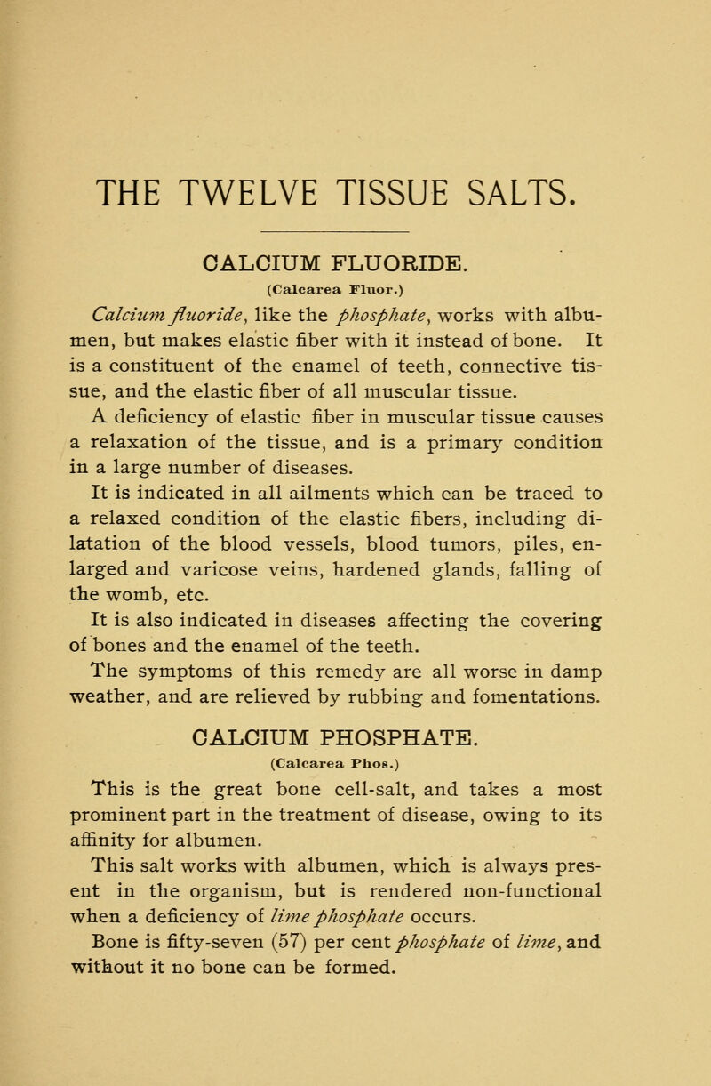 THE TWELVE TISSUE SALTS. CALCIUM FLUORIDE. (Calcarea Fluor.) Calcium fluoride, like the phosphate, works with albu- men, but makes elastic fiber with it instead of bone. It is a constituent of the enamel of teeth, connective tis- sue, and the elastic fiber of all muscular tissue. A deficiency of elastic fiber in muscular tissue causes a relaxation of the tissue, and is a primary condition in a large number of diseases. It is indicated in all ailments which can be traced to a relaxed condition of the elastic fibers, including di- latation of the blood vessels, blood tumors, piles, en- larged and varicose veins, hardened glands, falling of the womb, etc. It is also indicated in diseases affecting the covering of bones and the enamel of the teeth. The symptoms of this remedy are all worse in damp weather, and are relieved by rubbing and fomentations. CALCIUM PHOSPHATE. (Calcarea Plios.) This is the great bone cell-salt, and takes a most prominent part in the treatment of disease, owing to its affinity for albumen. This salt works with albumen, which is always pres- ent in the organism, but is rendered non-functional when a deficiency of lime phosphate occurs. Bone is fifty-seven (57) per c&nt phosphate of lime^ and without it no bone can be formed.