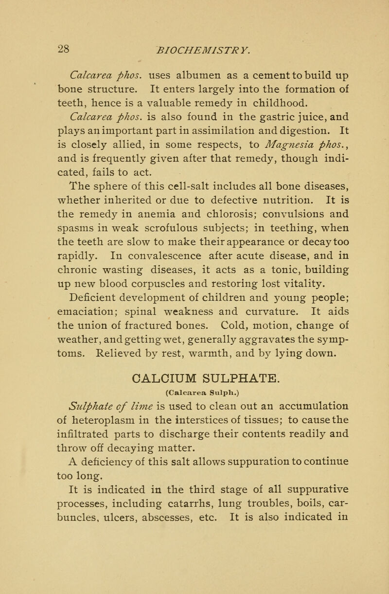 Calcarea phos. uses albumen as a cement to build up bone structure. It enters largely into the formation of teeth, hence is a valuable remedy in childhood. Calcarea phos. is also found in the gastric juice, and plays an important part in assimilation and digestion. It is closely allied, in some respects, to Magnesia phos., and is frequently given after that remedy, though indi- cated, fails to act. The sphere of this cell-salt includes all bone diseases, whether inherited or due to defective nutrition. It is the remedy in anemia and chlorosis; convulsions and spasms in weak scrofulous subjects; in teething, when the teeth are slow to make their appearance or decay too rapidly. In convalescence after acute disease, and in chronic wasting diseases, it acts as a tonic, building up new blood corpuscles and restoring lost vitality. Deficient development of children and young people; emaciation; spinal weakness and curvature. It aids the union of fractured bones. Cold, motion, change of weather, and getting wet, generally aggravates the symp- toms. Relieved by rest, warmth, and by lying down. CALCIUM SULPHATE. (Calcarea Siilph.) Stclphate cf lime is used to clean out an accumulation of heteroplasm in the interstices of tissues; to cause the infiltrated parts to discharge their contents readily and throw off decaying matter. A deficiency of this salt allows suppuration to continue too long. It is indicated in the third stage of all suppurative processes, including catarrhs, lung troubles, boils, car- buncles, ulcers, abscesses, etc. It is also indicated in