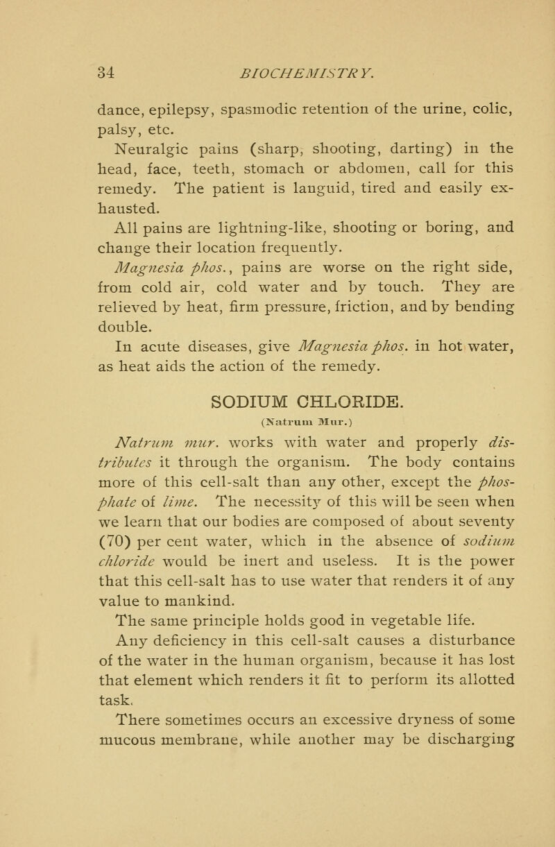 dance, epilepsy, spasmodic retention of the urine, colic, palsy, etc. Neuralgic pains (sharp, shooting, darting) in the head, face, teeth, stomach or abdomen, call for this remedy. The patient is languid, tired and easily ex- hausted. All pains are lightning-like, shooting or boring, and change their location frequently. Magnesia phos., pains are worse on the right side, from cold air, cold water and by touch. They are relieved by heat, firm pressure, friction, and by bending double. In acute diseases, give Magnesia phos. in hot water, as heat aids the action of the remedy. SODIUM CHLORIDE. (Natruin Mur.) Natrum mur. works with water and properly dis- tributes it through the organism. The body contains more of this cell-salt than any other, except the phos- phate of lime. The necessitj^ of this will be seen when we learn that our bodies are composed of about seventy (70) per cent water, which in the absence of sodium chloride would be inert and useless. It is the power that this cell-salt has to use water that renders it of any value to mankind. The same principle holds good in vegetable life. Any deficiency in this cell-salt causes a disturbance of the water in the human organism, because it has lost that element which renders it fit to perform its allotted task. There sometimes occurs an excessive dryness of some mucous membrane, while another may be discharging