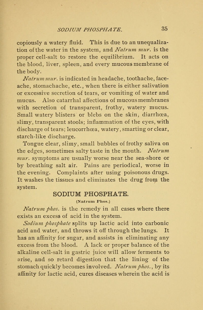 copiously a watery fluid. This is due to an unequaliza- tion of the water in the system, and Natrum mur. is the proper cell-salt to restore the equilibrium. It acts on the blood, liver, spleen, and every mucous membrane of the bod5^ Natrum viur. is indicated in headache, toothache, face- ache, stomachache, etc., when there is either salivation or excessive secretion of tears, or vomiting of water and mucus. Also catarrhal affections of mucous membranes with secretion of transparent, frothy, watery mucus. Small watery blisters or blebs on the skin, diarrhoea, slimy, transparent stools; inflammation of the ej^es, with discharge of tears; leucorrhoea, watery, smarting or clear, starch-like discharge. Tongue clear, slim}^, small bubbles of frothy saliva on the edges, sometimes salty taste in the mouth. Natrum mur. symptoms are usually worse near the sea-shore or by breathing salt air. Pains are periodical, worse in the evening. Complaints after using poisonous drugs. It washes the tissues and eliminates the drug from the system. SODIUM PHOSPHATE. (Natrum Plios.) Natruvi phos. is the remedy in all cases where there exists an excess of acid in the system. Sodium phosphate splits up lactic acid into carbonic acid and water, and throws it off through the lungs. It has an afiinity for sugar, and assists in eliminating any excess from the blood. A lack or proper balance of the alkaline cell-salt in gastric juice will allow ferments to arise, and so retard digestion that the lining of the stomach quickly becomes involved. Natrum phos., by its affinity for lactic acid, cures diseases wherein the acid is