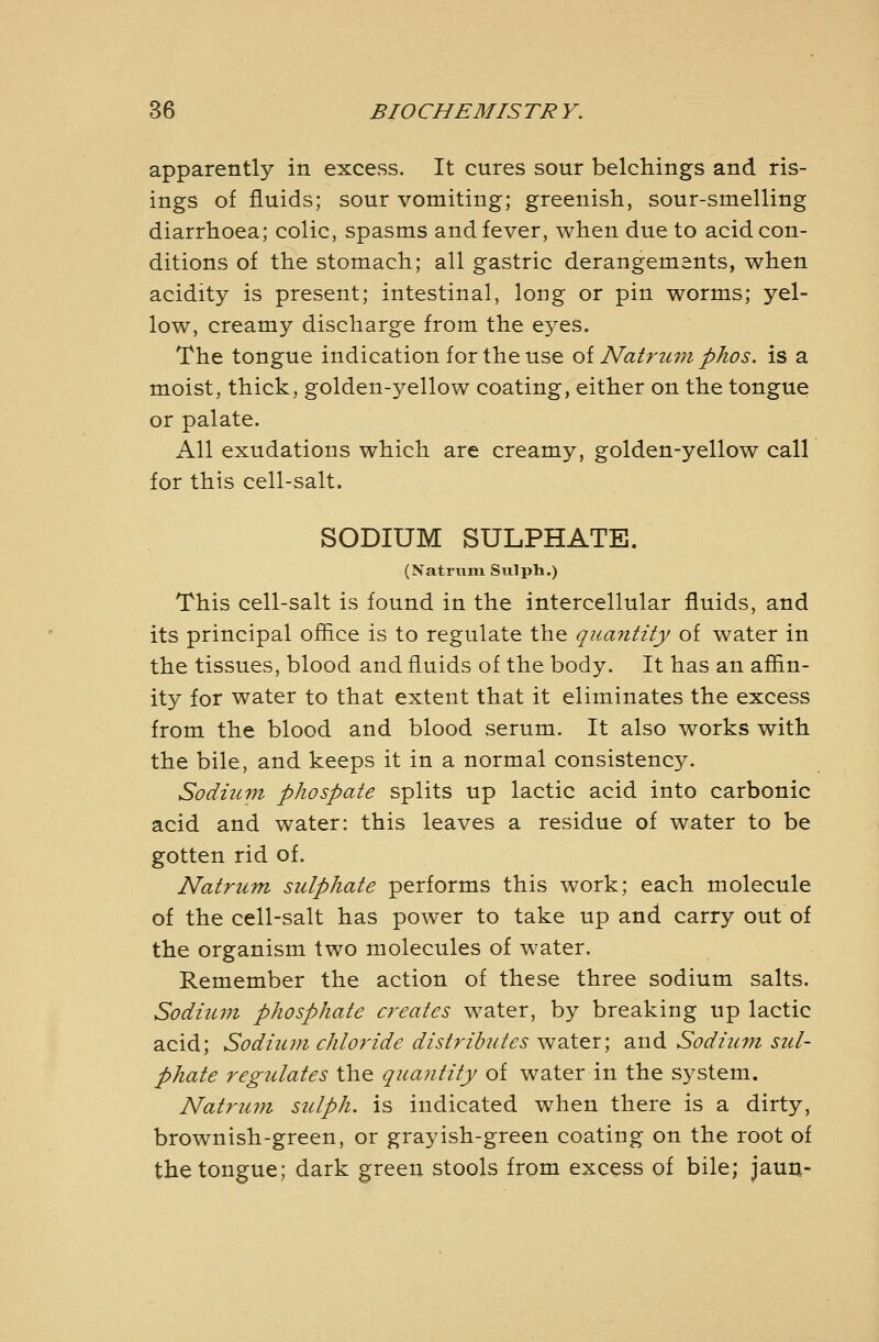 apparently in excess. It cures sour belchings and ris- ings of fluids; sour vomiting; greenish, sour-smelling diarrhoea; colic, spasms and fever, when due to acid con- ditions of the stomach; all gastric derangements, when acidity is present; intestinal, long or pin worms; yel- low, creamy discharge from the eyes. The tongue indication for the use oiNatrum phos. is a moist, thick, golden-yellow coating, either on the tongue or palate. All exudations which are creamy, golden-yellow call for this cell-salt. SODIUM SULPHATE. (Natrum Sulpli.) This cell-salt is found in the intercellular fluids, and its principal office is to regulate the quantity of water in the tissues, blood and fluids of the body. It has an affin- ity for water to that extent that it eliminates the excess from the blood and blood serum. It also works with the bile, and keeps it in a normal consistency. Sodium phospate splits up lactic acid into carbonic acid and water: this leaves a residue of water to be gotten rid of. Natrum sulphate performs this work; each molecule of the cell-salt has power to take up and carry out of the organism two molecules of water. Remember the action of these three sodium salts. Sodium phosphate creates water, by breaking up lactic acid; Sodium chloride distribides water; and Sodium sul- phate regulates the quantity of water in the system. Natrum sulph. is indicated when there is a dirty, brownish-green, or grayish-green coating on the root of the tongue; dark green stools from excess of bile; jaun-