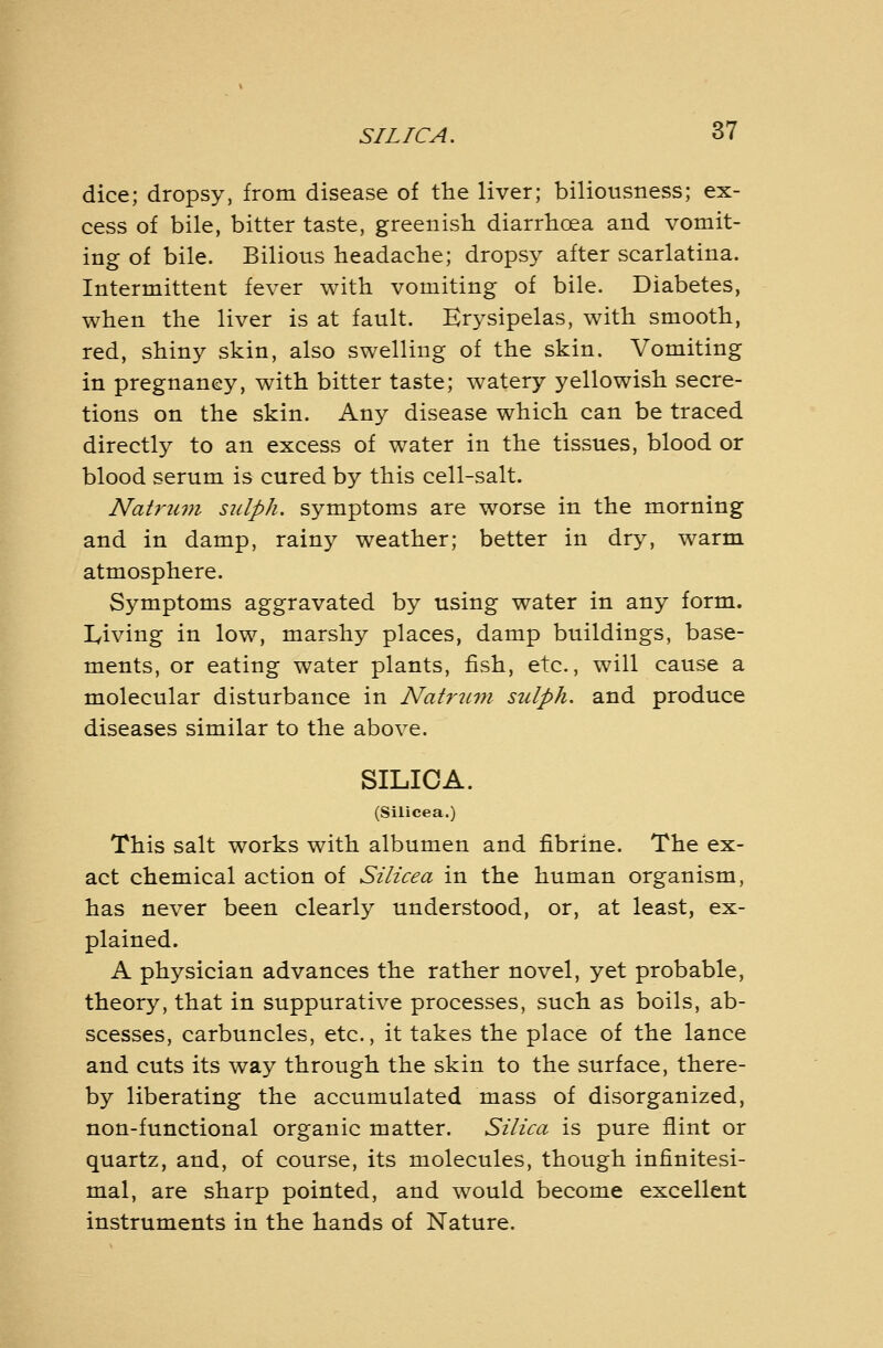 dice; dropsy, from disease of the liver; biliousness; ex- cess of bile, bitter taste, greenish diarrhoea and vomit- ing of bile. Bilious headache; dropsy after scarlatina. Intermittent fever with vomiting of bile. Diabetes, when the liver is at fault. Erysipelas, with smooth, red, shiny skin, also swelling of the skin. Vomiting in pregnancy, with bitter taste; watery yellowish secre- tions on the skin. Any disease which can be traced directly to an excess of water in the tissues, blood or blood serum is cured by this cell-salt. Natf'um siilph. symptoms are worse in the morning and in damp, rainy weather; better in dry, warm atmosphere. Symptoms aggravated by using water in any form, lyiving in low, marshy places, damp buildings, base- ments, or eating water plants, fish, etc., will cause a molecular disturbance in Natricm sulph, and produce diseases similar to the above. SILICA. (Silicea.) This salt works with albumen and fibrine. The ex- act chemical action of Silicea in the human organism, has never been clearly understood, or, at least, ex- plained. A physician advances the rather novel, yet probable, theory, that in suppurative processes, such as boils, ab- scesses, carbuncles, etc., it takes the place of the lance and cuts its way through the skin to the surface, there- by liberating the accumulated mass of disorganized, non-functional organic matter. Silica is pure flint or quartz, and, of course, its molecules, though infinitesi- mal, are sharp pointed, and would become excellent instruments in the hands of Nature.