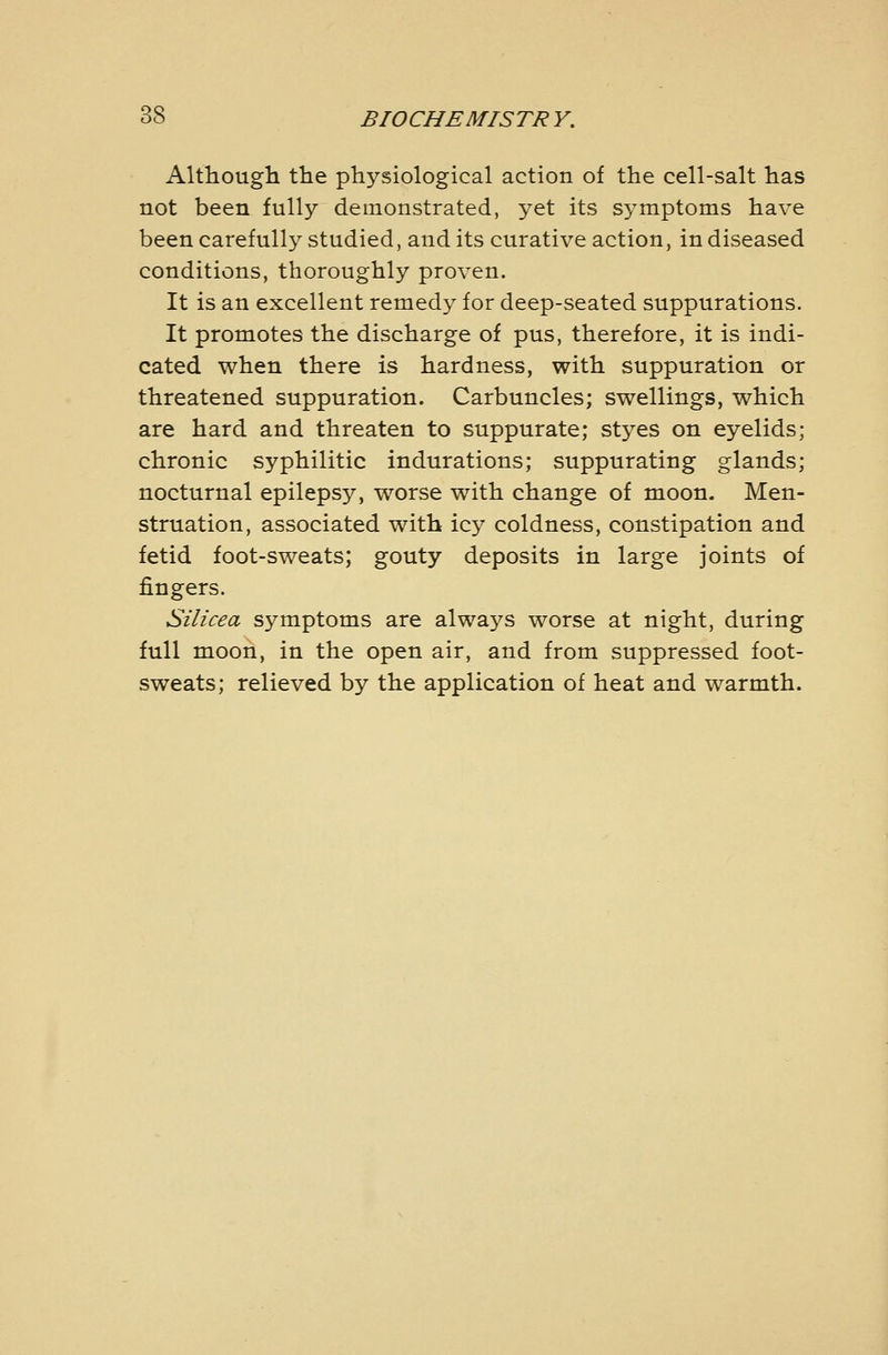 Althougli the physiological action of the cell-salt has not been fully demonstrated, yet its sj^mptoms have been carefully studied, and its curative action, in diseased conditions, thoroughly proven. It is an excellent remedy for deep-seated suppurations. It promotes the discharge of pus, therefore, it is indi- cated when there is hardness, with suppuration or threatened suppuration. Carbuncles; swellings, which are hard and threaten to suppurate; styes on eyelids; chronic syphilitic indurations; suppurating glands; nocturnal epilepsy, worse with change of moon. Men- struation, associated with icy coldness, constipation and fetid foot-sweats; gouty deposits in large joints of fingers. Silicea symptoms are always worse at night, during full moon, in the open air, and from suppressed foot- sweats; relieved by the application of heat and warmth.