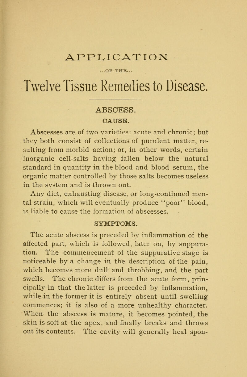 APPLICATION ...OF THK... Twelve Tissue Remedies to Disease, ABSCESS. CAUSE. Abscesses are of two varieties: acute and chronic; but they both consist of collections of purulent matter, re- sulting from morbid action; or, in other words, certain inorganic cell-salts having fallen below the natural standard in quantity in the blood and blood serum, the organic matter controlled by those salts becomes useless in the system and is thrown out. Any diet, exhausting disease, or long-continued men- tal strain, which will eventually produce poor blood, is liable to cause the formation of abscesses. SYMPTOMS. The acute abscess is preceded b}^ inflammation of the affected part, which is followed, later on, by suppura- tion. The commencement of the suppurative stage is noticeable by a change in the description of the pain, which becomes more dull and throbbing, and the part swells. The chronic differs from the acute form, prin- cipally in that the latter is preceded by inflammation, while in the former it is entirely absent until swelling commences; it is also of a more unhealthy character. When the abscess is mature, it becomes pointed, the skin is soft at the apex, and finally breaks and throws out its contents. The cavity will generally heal spon-