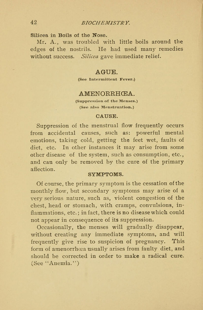 Silicea in Boils of the Nose. Mr. A., was troubled with little boils around the edges of the nostrils. He had used many remedies without success. Silicea gave immediate relief. AGUE. (See Intermittent Fever.) AMENORRHCEA. (Suppression of tlie 3Ienses.) (See also Menstruation.) CAUSE. Suppression of the menstrual flow frequently occurs from accidental causes, such as: powerful mental emotions, taking cold, getting the feet wet, faults of diet, etc. In other instances it may arise from some other disease of the system, such as consumption, etc., and can only be removed by the cure of the primary affection. SYMPTOMS. Of course, the primary symptom is the cessation of the monthly flow, but secondary symptoms may arise of a very serious nature, such as, violent congestion of the chest, head or stomach, with cramps, convulsions, in- flammations, etc.; in fact, there is no disease whicli could not appear in consequence of its suppression. Occasionally, the menses will gradually disappear, without creating any immediate symptoms, and will frequently give rise to suspicion of pregnancy. This form of amenorrhoea usually arises from faulty diet, and should be corrected in order to make a radical cure. (See Anemia.)