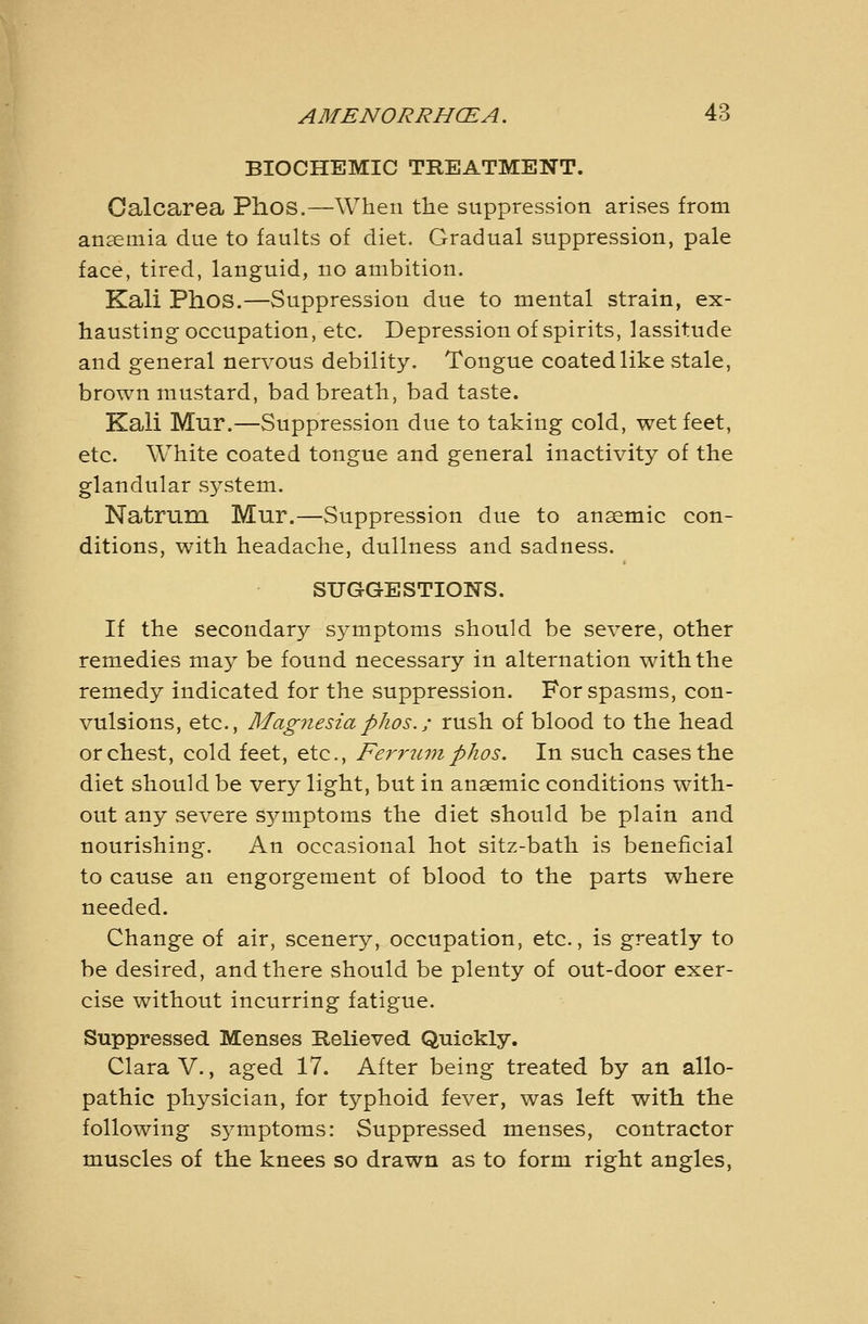BIOCHEMIC TREATMENT. Oalcarea Phos.—When the suppression arises from anaemia due to faults of diet. Gradual suppression, pale face, tired, languid, no ambition. Kali Phos.—Suppression due to mental strain, ex- hausting occupation, etc. Depression of spirits, lassitude and general nervous debility. Tongue coated like stale, brown mustard, bad breath, bad taste. Kali Mur.—Suppression due to taking cold, wet feet, etc. White coated tongue and general inactivity of the glandular system. Natrum Mur.—Suppression due to anaemic con- ditions, with headache, dullness and sadness. SUGGESTION'S. If the secondary symptoms should be severe, other remedies may be found necessary in alternation with the remedy indicated for the suppression. For spasms, con- vulsions, etc.. Magnesia phos.; rush of blood to the head or chest, cold feet, etc., Ferrum phos. In such cases the diet should be very light, but in anaemic conditions with- out any severe symptoms the diet should be plain and nourishing. An occasional hot sitz-bath is beneficial to cause an engorgement of blood to the parts where needed. Change of air, scenery, occupation, etc., is greatly to be desired, and there should be plenty of out-door exer- cise without incurring fatigue. Suppressed Menses Believed Quickly. Clara V., aged 17. After being treated by an allo- pathic physician, for typhoid fever, was left with the following S5^mptoms: Suppressed menses, contractor muscles of the knees so drawn as to form right angles,