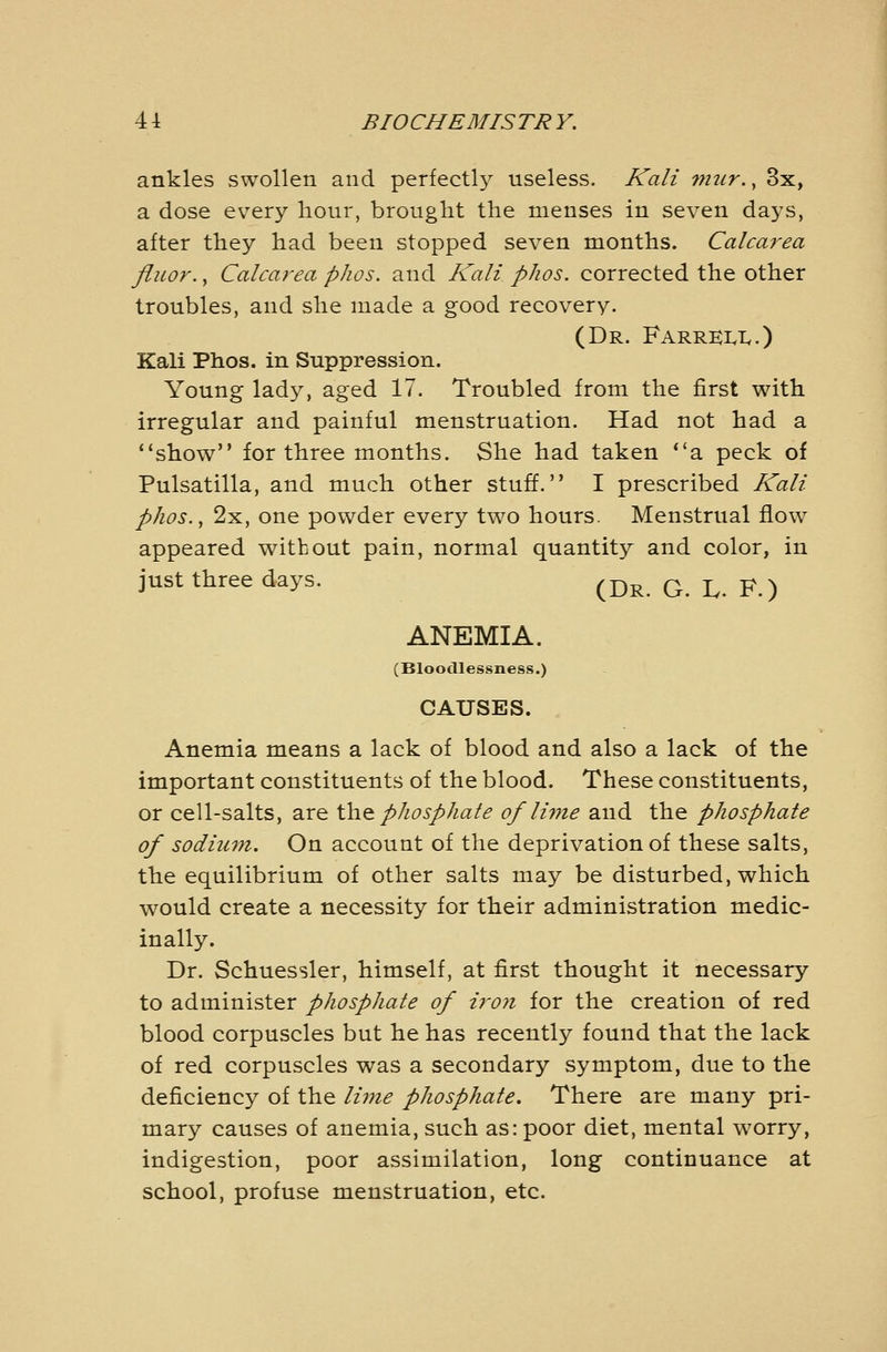 ankles swollen and perfectl}^ useless. Kali mtir., 3x, a dose every hour, brought the menses in seven days, after they had been stopped seven months. Calcarea fluor., Calcarea phos. and Kali phos. corrected the other troubles, and she made a good recovery. (Dr. Farrki.1..) Kali Phos. in Suppression. Young lady, aged 17. Troubled from the first v^ith irregular and painful menstruation. Had not had a show for three months. She had taken a peck of Pulsatilla, and much other stuff. I prescribed Kali phos., 2x, one powder every two hours. Menstrual flow appeared without pain, normal quantity and color, in just three days. ^^^ q ^ p >j ANEMIA. (Bloodlessness.) CAUSES. Anemia means a lack of blood and also a lack of the important constituents of the blood. These constituents, or cell-salts, are iho. phosphate of lime and the phosphate of sodiuin. On account of the deprivation of these salts, the equilibrium of other salts may be disturbed, which would create a necessity for their administration medic- inally. Dr. Schuessler, himself, at first thought it necessary to administer phosphate of ii'on for the creation of red blood corpuscles but he has recently found that the lack of red corpuscles was a secondary symptom, due to the deficiency of the lime phosphate. There are many pri- mary causes of anemia, such as: poor diet, mental worry, indigestion, poor assimilation, long continuance at school, profuse menstruation, etc.