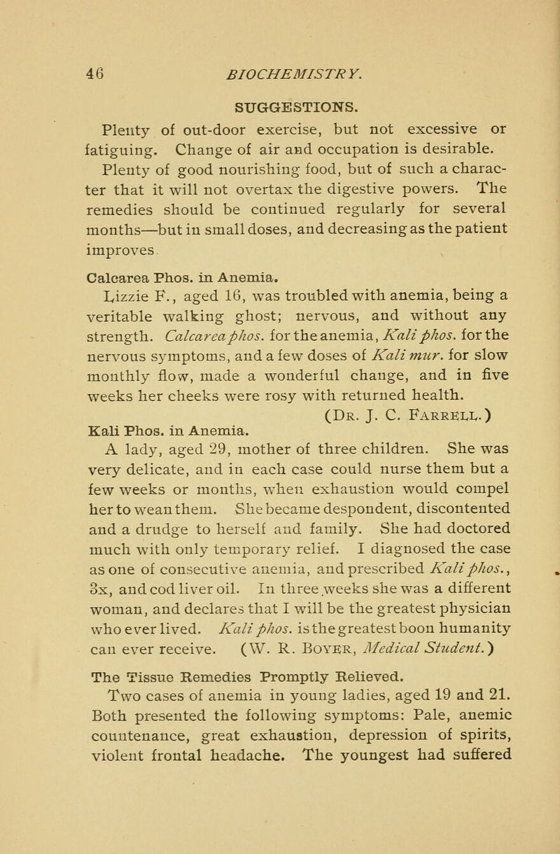 SUGGESTIONS. Plenty of out-door exercise, but not excessive or fatiguing. Change of air and occupation is desirable. Plenty of good nourishing food, but of such a charac- ter that it will not overtax the digestive powers. The remedies should be continued regularly for several months—but in small doses, and decreasing as the patient improves Calcarea Phos. in Anemia. lyizzie F., aged 16, was troubled with anemia, being a veritable walking ghost; nervous, and without any strength. Calcareaphos. for the anemia, At?///A^^. for the nervous sj^mptoms, and a few doses of Kalimur. for slow monthly flow, made a wonderful change, and in five weeks her cheeks were rosy with returned health. (Dr. J. C. FarrkIvIv.) Kali Phos. in Anemia. A lady, aged 29, mother of three children. She was very delicate, and in each case could nurse them but a few weeks or months, when exhaustion would compel her to wean them. She became despondent, discontented and a drudge to herself and family. She had doctored much with only temporary relief. I diagnosed the case as one of consecutive anemia, and prescribed Kali phos., 3x, and cod liver oil. In three weeks she was a different woman, and declares that I will be the greatest physician whoever lived. Kali phos. is the greatest boon humanity can ever receive. (W. R. Boyer, Medical Student.) The Tissue Remedies Promptly Relieved. Two cases of anemia in young ladies, aged 19 and 21. Both presented the following symptoms: Pale, anemic countenance, great exhaustion, depression of spirits, violent frontal headache. The youngest had suffered