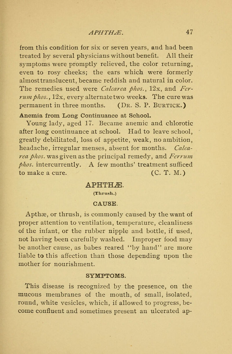 from this condition for six or seven years, and had been treated by several physicians without benefit. All their symptoms were promptly relieved, the color returning, even to rosy cheeks; the ears which were formerly almost translucent, became reddish and natural in color. The remedies used were Calcarea phos., 12x, and Fer- ritmphos., 12x, every alternate two weeks. The cure was permanent in three months. (Dr. S. P. BurTick.) Anemia from Long Continuance at School. Young lady, aged IT. Became anemic and chlorotic after long continuance at school. Had to leave school, greatly debilitated, loss of appetite, weak, no ambition, headache, irregular menses, absent for months. Calca- r(?«/>/z^j». was given as the principal remedy, and Ferriun phos. intercurrently. A few months' treatment sufiiced to make a cure. (C. T. M.) APHTHA. (Thrush.) CAUSE. Apthse, or thrush, is commonly caused by the want of proper attention to ventilation, temperature, cleanliness of the infant, or the rubber nipple and bottle, if used, not having been carefully washed. Improper food may be another cause, as babes reared by hand are more liable to this affection than those depending upon the mother for nourishment. SYMPTOMS. This disease is recognized by the presence, on the mucous membranes of the mouth, of small, isolated, round, white vesicles, which, if allowed to progress, be- come confluent and sometimes present an ulcerated ap-