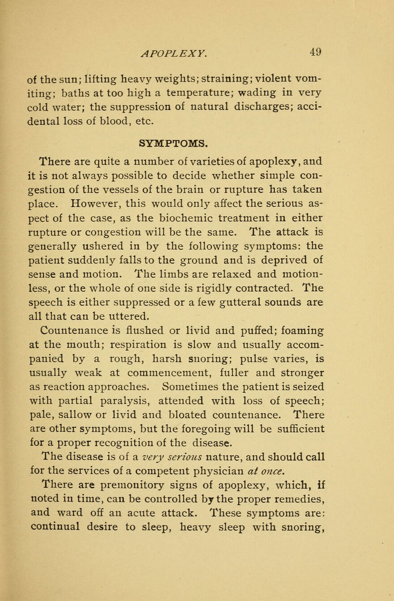 of the sun; lifting heavy weights; straining; violent vom- iting; baths at too high a temperature; wading in very cold water; the suppression of natural discharges; acci- dental loss of blood, etc. SYMPTOMS. There are quite a number of varieties of apoplexy, and it is not always possible to decide whether simple con- gestion of the vessels of the brain or rupture has taken place. However, this would only affect the serious as- pect of the case, as the biochemic treatment in either rupture or congestion will be the same. The attack is generally ushered in by the following symptoms: the patient suddenly falls to the ground and is deprived of sense and motion. The limbs are relaxed and motion- less, or the whole of one side is rigidly contracted. The speech is either suppressed or a few gutteral sounds are all that can be uttered. Countenance is flushed or livid and puffed; foaming at the mouth; respiration is slow and usually accom- panied by a rough, harsh snoring; pulse varies, is usually weak at commencement, fuller and stronger as reaction approaches. Sometimes the patient is seized with partial paralysis, attended with loss of speech; pale, sallow or livid and bloated countenance. There are other symptoms, but the foregoing will be sufficient for a proper recognition of the disease. The disease is of a very serious nature, and should call for the services of a competent physician at once. There are premonitory signs of apoplexy, which, if noted in time, can be controlled by the proper remedies, and ward off an acute attack. These symptoms are: continual desire to sleep, heavy sleep with snoring.