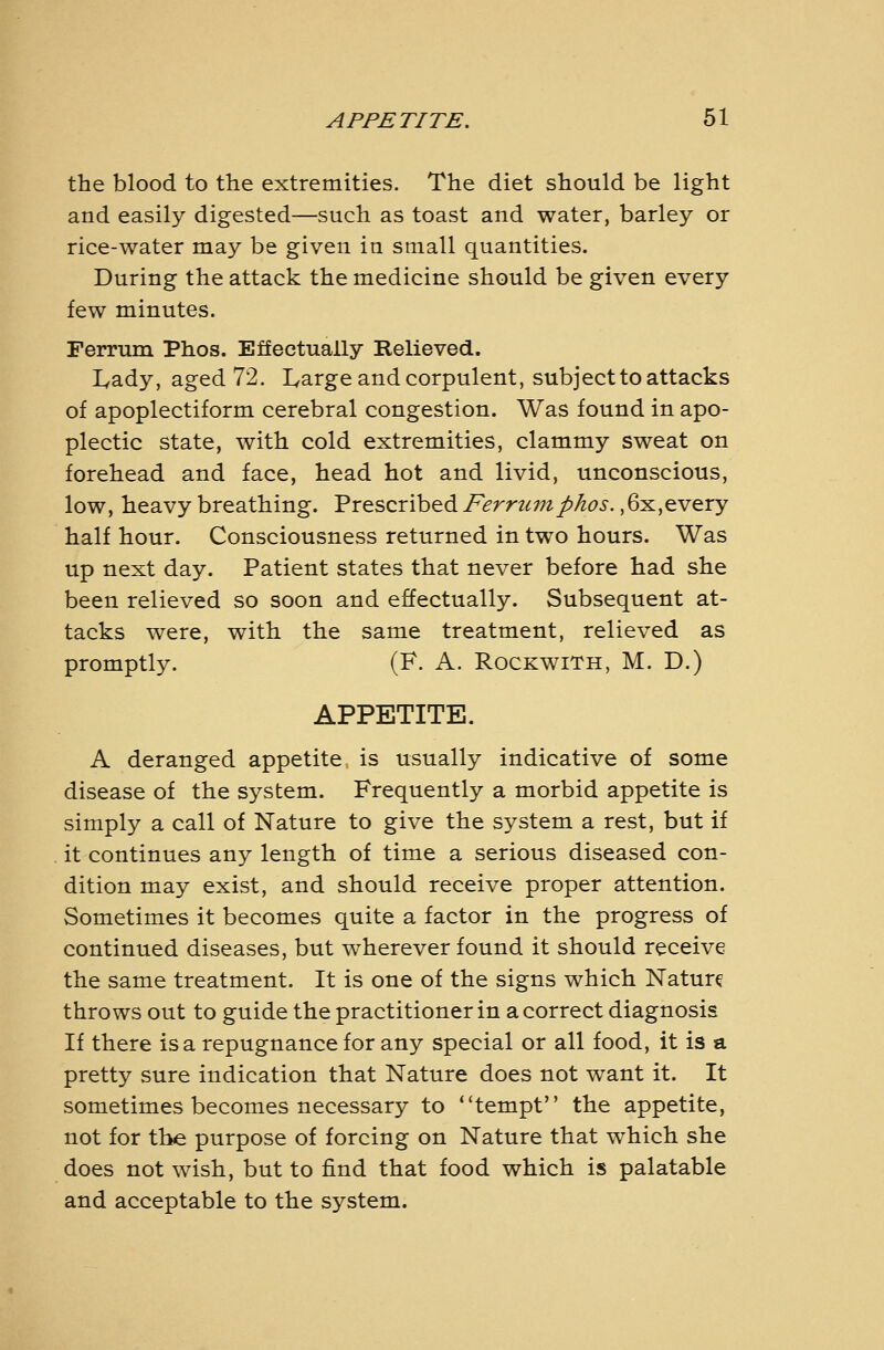 the blood to the extremities. The diet should be light and easily digested—such as toast and water, barley or rice-water may be given in small quantities. During the attack the medicine should be given every few minutes. Ferrum Phos. Effectually Relieved. Lady, aged 72. Large and corpulent, subject to attacks of apoplectiform cerebral congestion. Was found in apo- plectic state, with cold extremities, clammy sweat on forehead and face, head hot and livid, unconscious, low, heavy breathing. Prescribed Ferriunphos., 6x,every half hour. Consciousness returned in two hours. Was up next day. Patient states that never before had she been relieved so soon and effectually. Subsequent at- tacks were, with the same treatment, relieved as promptly. (F. A. RockwiTh, M. D.) APPETITE. A deranged appetite is usually indicative of some disease of the system. Frequently a morbid appetite is simply a call of Nature to give the system a rest, but if it continues any length of time a serious diseased con- dition may exist, and should receive proper attention. Sometimes it becomes quite a factor in the progress of continued diseases, but wherever found it should receive the same treatment. It is one of the signs which Nature throws out to guide the practitioner in a correct diagnosis If there is a repugnance for any special or all food, it is a pretty sure indication that Nature does not want it. It sometimes becomes necessary to *'tempt the appetite, not for the purpose of forcing on Nature that which she does not wish, but to find that food which is palatable and acceptable to the system.