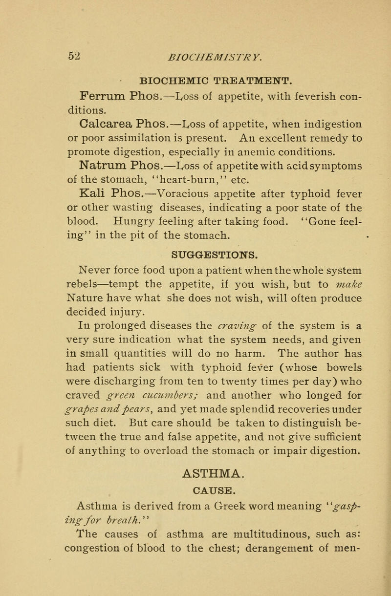 BIOCHEMIC TREATMENT. Ferrum Phos.—I^oss of appetite, with feverish con- ditions. Calcarea Phos.—I^oss of appetite, when indigestion or poor assimilation is present. An excellent remedy to promote digestion, especially in anemic conditions. Natrum Phos.—I^oss of appetite with acid symptoms of the stomach, heart-burn, etc. Kali Phos.—Voracious appetite after typhoid fever or other wasting diseases, indicating a poor state of the blood. Hungry feeling after taking food. Gone feel- ing in the pit of the stomach. SUGGESTIONS. Never force food upon a patient when the whole system rebels—tempt the appetite, if you wish, but to make Nature have what she does not wish, will often produce decided injury. In prolonged diseases the cravi?ig of the system is a very sure indication what the system needs, and given in small quantities will do no harm. The author has had patients sick with typhoid fever (whose bowels were discharging from ten to twenty times per day) who craved green cucumbers; and another who longed for grapes ajidpears^ and yet made splendid recoveries under such diet. But care should be taken to distinguish be- tween the true and false appetite, and not give sufficient of anything to overload the stomach or impair digestion. ASTHMA. CAUSE. Asthma is derived from a Greek word meaning ^'gasp- ing for breath.''^ The causes of asthma are multitudinous, such as: congestion of blood to the chest; derangement of men-