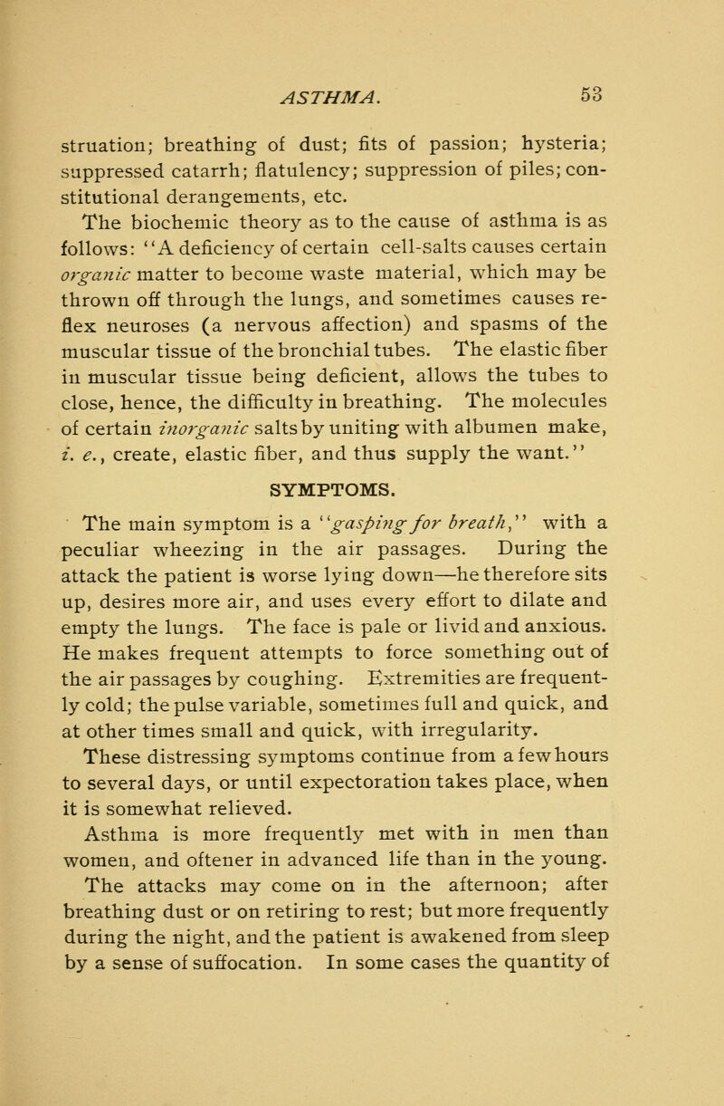 struation; breathing of dust; fits of passion; hysteria; suppressed catarrh; flatulency; suppression of piles; con- stitutional derangements, etc. The biochemic theory as to the cause of asthma is as follows: A deficiency of certain cell-salts causes certain organic matter to become waste material, which may be thrown off through the lungs, and sometimes causes re- flex neuroses (a nervous affection) and spasms of the muscular tissue of the bronchial tubes. The elastic fiber in muscular tissue being deficient, allows the tubes to close, hence, the difficulty in breathing. The molecules of certain inorgajiic salts by uniting with albumen make, /. ^., create, elastic fiber, and thus supply the want. SYMPTOMS. The main symptom is a ''gaspiyigfor breath,' with a peculiar wheezing in the air passages. During the attack the patient is worse lying down—he therefore sits up, desires more air, and uses every effort to dilate and empty the lungs. The face is pale or livid and anxious. He makes frequent attempts to force something out of the air passages by coughing. Extremities are frequent- ly cold; the pulse variable, sometimes full and quick, and at other times small and quick, with irregularity. These distressing symptoms continue from a few hours to several days, or until expectoration takes place, when it is somewhat relieved. Asthma is more frequently met with in men than women, and oftener in advanced life than in the young. The attacks may come on in the afternoon; after breathing dust or on retiring to rest; but more frequently during the night, and the patient is awakened from sleep by a sense of suffocation. In some cases the quantity of