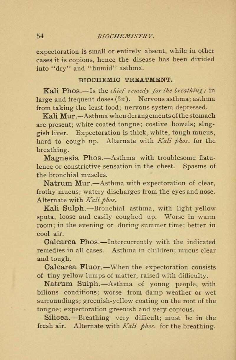 expectoration is small or entirely absent, while in other cases it is copious, hence the disease has been divided into dry and humid asthma. BIOCHEMIC TREATMENT. Kali Phos.—Is the chief 7^emedy for the breathing; in large and frequent doses (3x). Nervous asthma; asthma from taking the least food; nervous system depressed. Kali Mur.—Asthma when derangements of the stomach are present; white coated tongue; costive bowels; slug- gish liver. Expectoration is thick, white, tough mucus, hard to cough up. Alternate with Kali phos. for the breathing. Magnesia Phos.—Asthma with troublesome flatu- lence or constrictive sensation in the chest. Spasms of the bronchial muscles. Natrum Mur.—Asthma with expectoration of clear, frothy mucus; watery discharges from the eyes and nose. Alternate with Kali phos. Kali Sulph.—Bronchial asthma, with light yellow sputa, loose and easily coughed up. Worse in warm room; in the evening or during summer time; better in cool air. Oalcarea Phos.—Intercurrently with the indicated remedies in all cases. Asthma in children; mucus clear and tough. Oalcarea Fluor.—When the expectoration consists of tiny yellow lumps of matter, raised with difficulty. Natrum Sulph.—Asthma of young people, with bilious conditions; worse from damp weather or wet surroundings; greenish-yellow coating on the root of the tongue; expectoration greenish and very copious. Silicea.—Breathing very difficult; must be in the fresh air. Alternate with Kali phos. for the breathing.