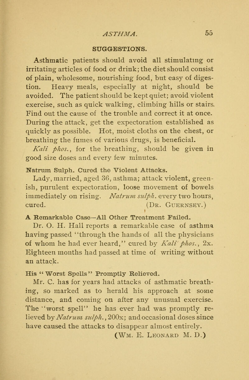 SUGGESTIONS. Asthmatic patients should avoid all stimulating or irritating articles of food or drink; the diet should consist of plain, wholesome, nourishing food, but easy of diges- tion. Heavy meals, especially at night, should be avoided. The patient should be kept quiet; avoid violent exercise, such as quick walking, climbing hills or stairs. Find out the cause of the trouble and correct it at once. During the attack, get the expectoration established as quickly as possible. Hot, moist cloths on the chest, or breathing the fumes of various drugs, is beneficial. Kali phos., for the breathing, should be given in good size doses and every few minutes. Natrum Sulph. Cured the Violent Attacks. I^ady, married, aged 36, asthma; attack violent, green- ish, purulent expectoration, loose movement of bowels immediately on rising. Natrum sulph. every two hours, cured. (Dr. Gukrnsky.) s A Remarkable Case—All Other Treatment Failed. Dr. O. H. Hall reports a remarkable case of asthma having passed through the hands of all the physicians of whom he had ever heard, cured by Kali phos.^ 2x. Eighteen months had passed at time of writing without an attack. His Worst Spells Promptly Helieved. Mr. C. has for years had attacks of asthmatic breath- ing, so marked as to herald his approach at some distance, and coming on after any unusual exercise. The worst spell he has ever had was promptly re- lieved hy Natrum sidph., 200x; and occasional doses since have caused the attacks to disappear almost entirely. (Wm. E. Leonard M. D.)