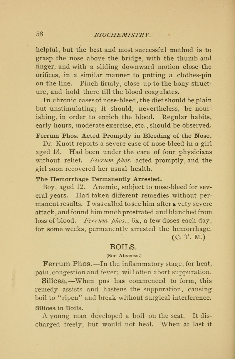 helpful, but the best and most successful method is to grasp the nose above the bridge, with the thumb and finger, and with a sliding downward motion close the orifices, in a similar manner to putting a clothes-pin on the line. Pinch firmly, close up to the bony struct- ure, and hold there till the blood coagulates. In chronic cases of nose-bleed, the diet should be plain but unstimulating; it should, nevertheless, be nour- ishing, in order to enrich the blood. Regular habits, early hours, moderate exercise, etc, should be observed. Perrum Phos. Acted Promptly in Bleeding of the Nose. Dr. Knott reports a severe case of nose-bleed in a girl aged 13. Had been under the care of four physicians without relief. Ferrum phos. acted promptly, and the girl soon recovered her usual health. Tha Hemorrhage Permanently Arrested. Boy, aged 12. Anemic, subject to nose-bleed for sev- eral years. Had taken different remedies without per- manent results. I was called to see him after a. very severe attack, and found him much prostrated and blanched from loss of blood. Ferrum phos., 6x, a few doses each day, for some weeks, permanently arrested the hemorrhage. (C. T. M.) BOILS. (See Abscess.) Ferrum Phos.—In the inflammatory stage, for heat, pain, congestion and fever; will often abort suppuration. Silicea.—When pus has commenced to form, this remedy assists and hastens the suppuration, causing boil to *'ripen and break without surgical interference. Silicea in Boils. A young man developed a boil on the seat. It dis- charged freely, but would not heal. When at last it