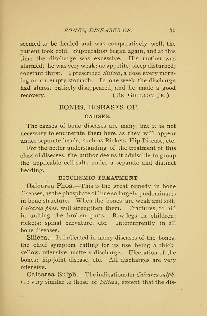 seemed to be healed and was comparatively well, the patient took cold. Suppuratiop began again, and at this time the discharge was. excessive. His mother was alarmed; he was very weak; no appetite; sleep disturbed; constant thirst. I prescribed Silicea, a dose every morn- ing on an empty stomach. In one week the discharge had almost entirely disappeared, and he made a good recovery. (Dr. Goui.i<on, Jr.) BONES, DISEASES OF. CAUSES. The causes of bone diseases are many, but it is not necessary to enumerate them here, as they will appear under separate heads, such as Rickets, Hip Disease, etc. For the better understanding of the treatment of this class of diseases, the author deems it advisable to group the applicable cell-salts under a separate and distinct heading. BIOCHEMIC TREATMENT Calcarea Phos.—This is the great remedy in bone diseases, as the phosphate of lime so largely predominates in bone structure. When the bones are weak and soft, Calcarea phos. will strengthen them. Fractures, to aid in uniting the broken parts. Bow-legs in children; rickets; spinal curvature, etc. Intercurrently in all bone diseases. Silicea.—Is indicated in many diseases of the bones, the chief symptom calling for its use being a thick, yellow, offensive, mattery discharge. Ulceration of the bones; hip-joint disease, etc. All discharges are very offensive. Oalcarea Sulph.—The indications for Calcaj^ea sidph. are very similar to those of Silicea, except that the dis-