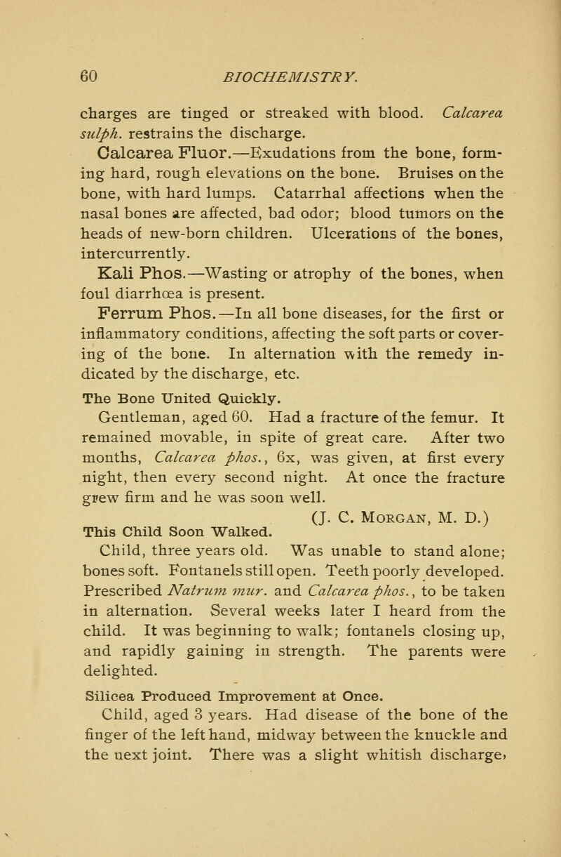 charges are tinged or streaked with blood. Calcarea sulph. restrains the discharge. Calcarea Fluor.—Exudations from the bone, form- ing hard, rough elevations on the bone. Bruises on the bone, with hard lumps. Catarrhal affections when the nasal bones are affected, bad odor; blood tumors on the heads of new-born children. Ulcerations of the bones, inter currently. Kali Phos.—Wasting or atrophy of the bones, when foul diarrhoea is present. Ferrum Phos.—In all bone diseases, for the first or inflammatory conditions, affecting the soft parts or cover- ing of the bone. In alternation with the remedy in- dicated by the discharge, etc. The Bone United Quickly. Gentleman, aged 60. Had a fracture of the femur. It remained movable, in spite of great care. After two months, Calcarea phos., 6x, was given, at first every night, then every second night. At once the fracture grew firm and he was soon well. (J. C. Morgan, M. D.) This Child Soon Walked. Child, three years old. Was unable to stand alone; bones soft. Fontanels still open. Teeth poorly developed. Prescribed Natrum viur. and Calcarea phos., to be taken in alternation. Several weeks later I heard from the child. It was beginning to walk; fontanels closing up, and rapidly gaining in strength. The parents were delighted. Silicea Produced Improvement at Once. Child, aged 3 years. Had disease of the bone of the finger of the left hand, midway between the knuckle and the next joint. There was a slight whitish discharge?