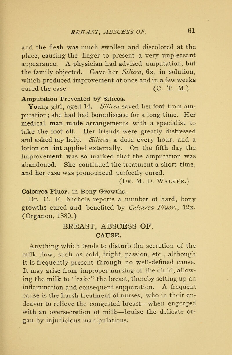 and the flesh was much swollen and discolored at the place, causing the finger to present a very unpleasant appearance. A physician had advised amputation, but the family objected. Gave her Silicea, 6x, in solution, which produced improvement at once and in a few weeks cured the case. (C. T. M.) Amputation Prevented by Silicea. Young girl, aged 14. Silicea saved her foot from am- putation; she had had bone disease for a long time. Her medical man made arrangements with a specialist to take the foot off. Her friends were greatly distressed and asked my help. Silicea^ a dose every hour, and a lotion on lint applied externally. On the fifth day the improvement was so marked that the amputation was abandoned. She continued the treatment a short time, and her case was pronounced perfectly cured. (Dr. M. D. WAI.KKR.) Calcarea Fluor, in Bony Growths. Dr. C. F. Nichols reports a number of hard, bony growths cured and benefited by Calcarea Fluor. ^ 12x. (Organon, 1880.) BREAST, ABSCESS OF. CAUSE. Anything which tends to disturb the secretion of the milk flow; such as cold, fright, passion, etc., although it is frequently present through no well-defined cause. It may arise from improper nursing of the child, allow- ing the milk to cake the breast, thereby setting up an inflammation and consequent suppuration. A frequent cause is the harsh treatment of nurses, who in their en- deavor to relieve the congested breast—when engorged with an oversecretion of milk—bruise the delicate or- gan by injudicious manipulations.