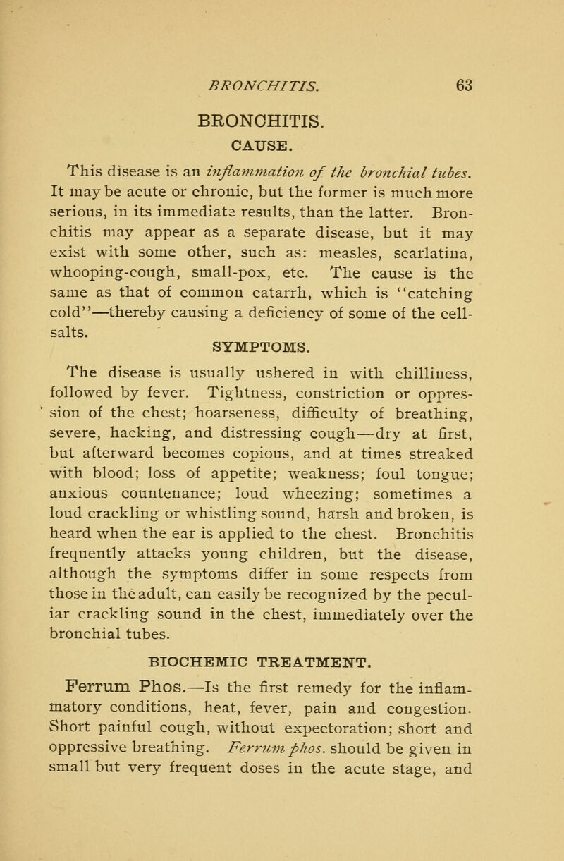 BRONCHITIS. CAUSE. This disease is an ijiflanwiation of the bronchial tubes. It maybe acute or chronic, but the former is much more serious, in its immediate results, than the latter. Bron- chitis may appear as a separate disease, but it may exist with some other, such as: measles, scarlatina, whooping-cough, small-pox, etc. The cause is the same as that of common catarrh, which is catching cold—thereby causing a deficiency of some of the cell- salts SYMPTOMS. The disease is usually ushered in with chilliness, followed by fever. Tightness, constriction or oppres- sion of the chest; hoarseness, difiiculty of breathing, severe, hacking, and distressing cough—dry at first, but afterward becomes copious, and at times streaked with blood; loss of appetite; weakness; foul tongue; anxious countenance; loud wheezing; sometimes a loud crackling or whistling sound, harsh and broken, is heard when the ear is applied to the chest. Bronchitis frequently attacks young children, but the disease, although the symptoms differ in some respects from those in the adult, can easily be recognized by the pecul- iar crackling sound in the chest, immediately over the bronchial tubes. BIOCHEMIC TKEATMENT. Perrum Phos.—Is the first remedy for the inflam- matory conditions, heat, fever, pain and congestion. Short painful cough, without expectoration; short and oppressive breathing. Ferritin phos. should be given in small but very frequent doses in the acute stage, and