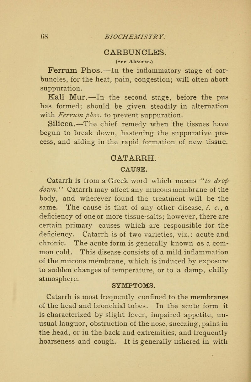 CARBUNCLES. (See Abscess.) Ferrum Phos.—In the inflammatory stage of car- buncles, for the heat, pain, congestion; will often abort suppuration. Kali Mur.—In the second stage, before the pus has formed; should be given steadily in alternation with Fe^^rum phos. to prevent suppuration. Silicea.—The chief remedy when the tissues have begun to break down, hastening the suppurative pro- cess, and aiding in the rapid formation of new tissue. CATARRH. CAUSE. Catarrh is from a Greek word which means ''to drop down.'''' Catarrh may affect au}^ mucous membrane of the body, and wherever found the treatment will be the same. The cause is that of any other disease, i. e., a deficiency of one or more tissue-salts; however, there are certain primary causes which are responsible for the deficiency. Catarrh is of two varieties, viz.: acute and chronic. The acute form is generally known as a com- mon cold. This disease consists of a mild inflammation of the mucous membrane, which is induced by exposure to sudden changes of temperature, or to a damp, chilly atmosphere. SYMPTOMS. Catarrh is most frequently confined to the membranes of the head and bronchial tubes. In the acute form it is characterized by slight fever, impaired appetite, un- usual languor, obstruction of the nose, sneezing, pains in the head, or in the back and extremities, and frequently hoarseness and cough. It is generally ushered in with