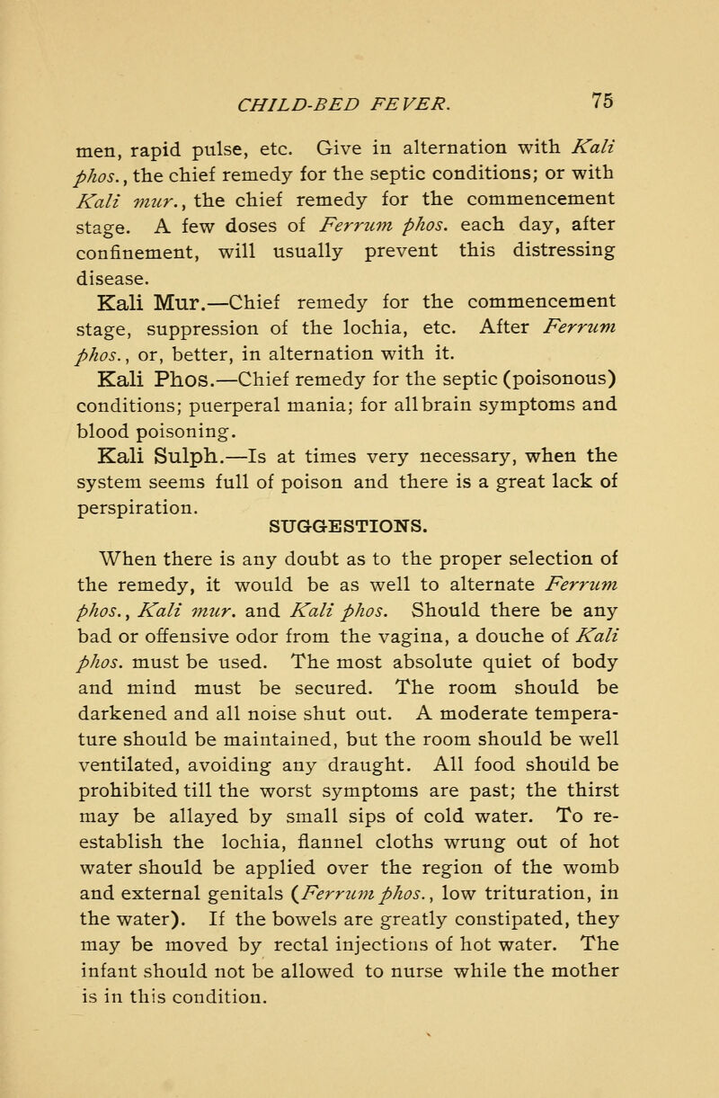 men, rapid pulse, etc. Give in alternation with Kali pkos., the chiei remedy for the septic conditions; or with Kali mur., the chief remedy for the commencement stage. A few doses of Ferrtim phos. each day, after confinement, will usually prevent this distressing disease. Kali Mur.—Chief remedy for the commencement stage, suppression of the lochia, etc. After Ferrum phos., or, better, in alternation with it. Kali Phos.—Chief remedy for the septic (poisonous) conditions; puerperal mania; for all brain symptoms and blood poisoning. Kali Sulph.—Is at times very necessary, when the system seems full of poison and there is a great lack of perspiration. SUGGESTIONS. When there is any doubt as to the proper selection of the remedy, it would be as well to alternate Ferrum phos., Kali tmcr. and Kali phos. Should there be any bad or offensive odor from the vagina, a douche of Kali phos. must be used. The most absolute quiet of body and mind must be secured. The room should be darkened and all noise shut out. A moderate tempera- ture should be maintained, but the room should be well ventilated, avoiding any draught. All food should be prohibited till the worst symptoms are past; the thirst may be allayed by small sips of cold water. To re- establish the lochia, flannel cloths wrung out of hot water should be applied over the region of the womb and external genitals (^Ferrumphos., low trituration, in the water). If the bowels are greatly constipated, they may be moved by rectal injections of hot water. The infant should not be allowed to nurse while the mother is in this condition.