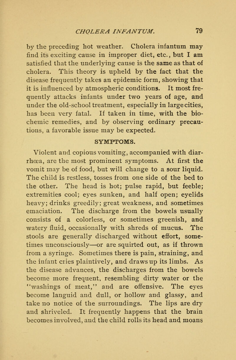 by the preceding hot weather. Cholera infantuta may find its exciting cause in improper diet, etc., but I am satisfied that the underlying cause is the same as that of cholera. This theory is upheld by the fact that the disease frequently takes an epidemic form, showing that it is influenced by atmospheric conditions. It most fre- quently attacks infants under two years of age, and under the old-school treatment, especially in large cities, has been very fatal. If taken in time, with the bio- chemic remedies, and by observing ordinary precau- tions, a favorable issue may be expected. SYMPTOMS. Violent and copious vomiting, accompanied with diar- rhoea, are the most prominent symptoms. At first the vomit may be of food, but will change to a sour liquid. The child is restless, tosses from one side of the bed to the other. The head is hot; pulse rapid, but feeble; extremities cool; eyes sunken, and half open; eyelids heavy; drinks greedily; great weakness, and sometimes emaciation. The discharge from the bowels usually consists of a colorless, or sometimes greenish, and watery fluid, occasionally with shreds of mucus. The stools are generally discharged without effort, some- times unconsciously—or are squirted out, as if thrown from a syringe. Sometimes there is pain, straining, and the infant ciies plaintively, and draws up its limbs. As the disease advances, the discharges from the bowels become more frequent, resembling dirty water or the washings of meat, and are offensive. The ej^es become languid and dull, or hollow and glassy, and take no notice of the surroundings. The lips are dr^^ and shriveled. It frequently happens that the brain becomes involved, and the child rolls its head and moans