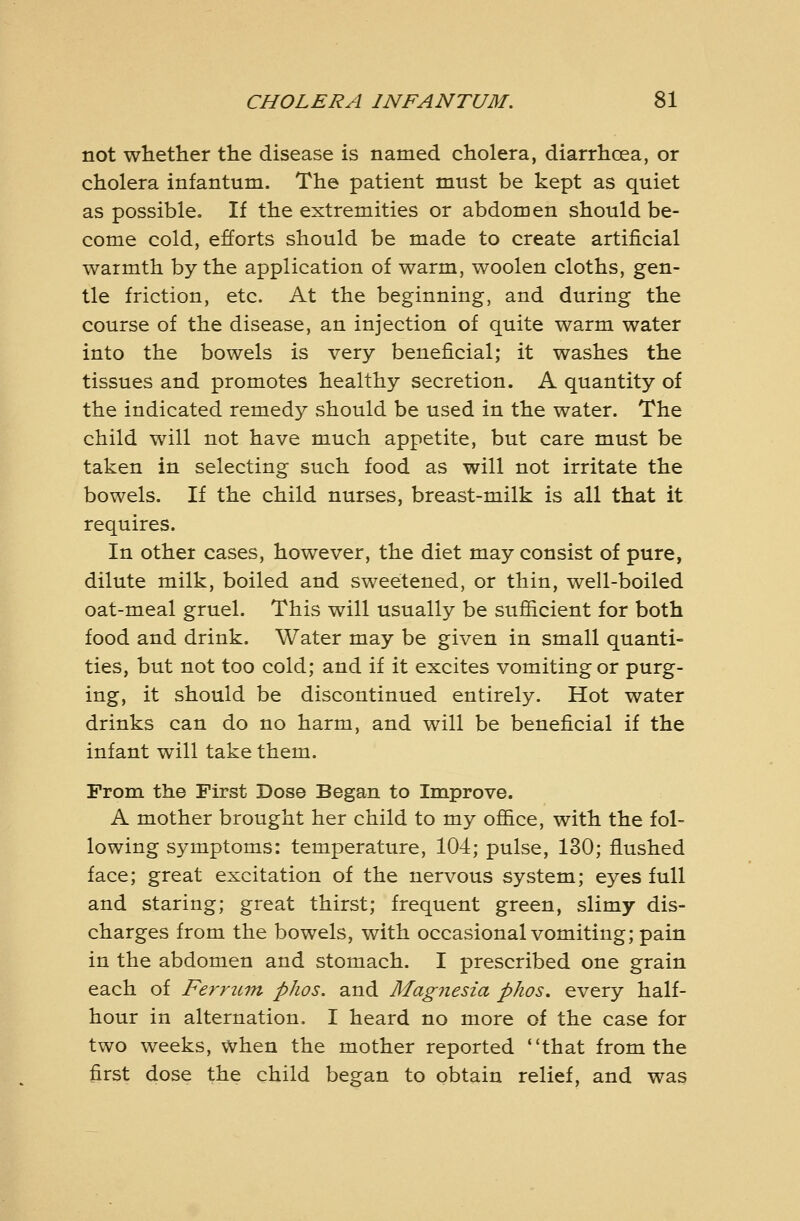 not whether the disease is named cholera, diarrhoea, or cholera infantum. The patient must be kept as quiet as possible. If the extremities or abdomen should be- come cold, efforts should be made to create artificial warmth by the application of warm, woolen cloths, gen- tle friction, etc. At the beginning, and during the course of the disease, an injection of quite warm water into the bowels is very beneficial; it washes the tissues and promotes healthy secretion. A quantity of the indicated remedy should be used in the water. The child will not have much appetite, but care must be taken in selecting such food as will not irritate the bowels. If the child nurses, breast-milk is all that it requires. In other cases, however, the diet may consist of pure, dilute milk, boiled and sweetened, or thin, well-boiled oat-meal gruel. This will usually be sufiicient for both food and drink. Water may be given in small quanti- ties, but not too cold; and if it excites vomiting or purg- ing, it should be discontinued entirely. Hot water drinks can do no harm, and will be beneficial if the infant will take them. From the First Dose Began to Im.prove. A mother brought her child to my ofl&ce, with the fol- lowing symptoms: temperature, 104; pulse, 130; flushed face; great excitation of the nervous system; eyes full and staring; great thirst; frequent green, slimy dis- charges from the bowels, with occasional vomiting; pain in the abdomen and stomach. I prescribed one grain each of Ferrion phos. and Magnesia phos. every half- hour in alternation. I heard no more of the case for two weeks, when the mother reported that from the first dose the child began to obtain relief, and was