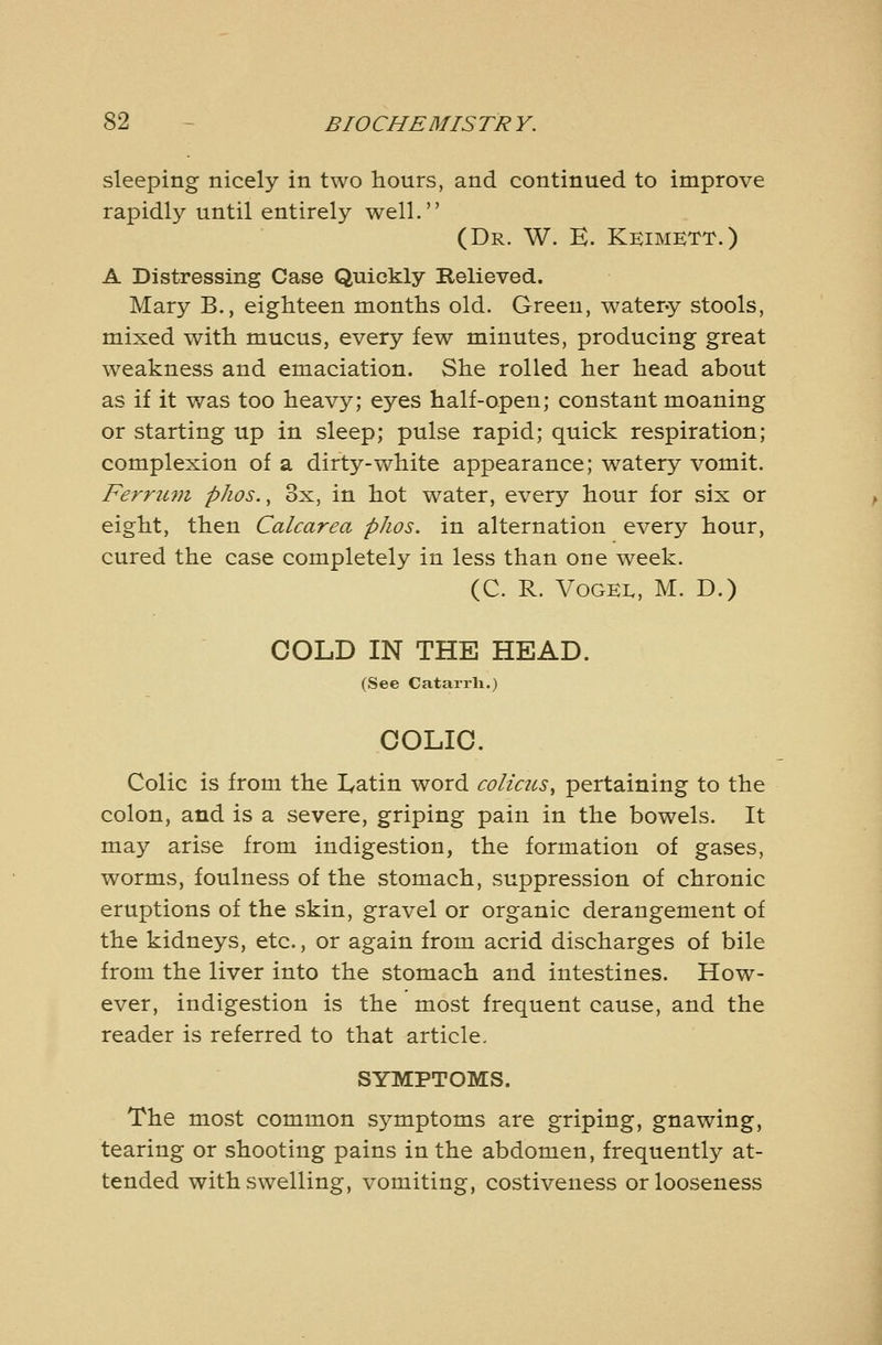 sleeping nicely in two hours, and continued to improve rapidly until entirely well. (Dr. W. K. Kkimett.) A Distressing Case Quickly Relieved. Mary B., eighteen months old. Green, water-y stools, mixed with mucus, every few minutes, producing great w^eakness and emaciation. She rolled her head about as if it was too heavy; eyes half-open; constant moaning or starting up in sleep; pulse rapid; quick respiration; complexion of a dirty-v/hite appearance; watery vomit. Ferrum phos., 3x, in hot water, every hour for six or eight, then Calcarea phos. in alternation every hour, cured the case completely in less than one week. (C. R. VoGEi., M. D.) COLD IN THE HEAD. (See Catarrh.) COLIC. Colic is from the lyatin word coliacs^ pertaining to the colon, and is a severe, griping pain in the bowels. It may arise from indigestion, the formation of gases, worms, foulness of the stomach, suppression of chronic eruptions of the skin, gravel or organic derangement of the kidneys, etc., or again from acrid discharges of bile from the liver into the stomach and intestines. How- ever, indigestion is the most frequent cause, and the reader is referred to that article, SYMPTOMS. The most common symptoms are griping, gnawing, tearing or shooting pains in the abdomen, frequently at- tended with swelling, vomiting, costiveness or looseness