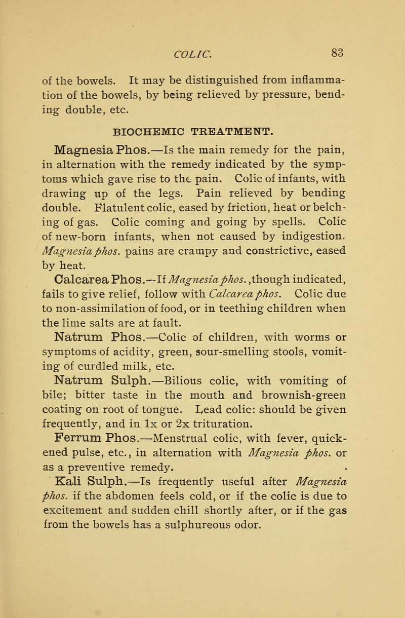 of the bowels. It may be distinguisbed from inflamma- tion of the bowels, by being relieved by pressure, bend- ing double, etc. BIOCHEMIC TREATMENT. Magnesia Phos.—Is the main remedy for the pain, in alternation with the remedy indicated by the symp- toms which gave rise to the pain. Colic of infants, with drawing up of the legs. Pain relieved by bending double. Flatulent colic, eased by friction, heat or belch- ing of gas. Colic coming and going by spells. Colic of new-born infants, when not caused by indigestion. Magnesiaphos. pains are crampy and constrictive, eased by heat. Calcarea Phos.—If Magnesiaphos.,though indicated, fails to give relief, follow with Calca,reaphos. Colic due to non-assimilation of food, or in teething children when the lime salts are at fault. Natrum Phos.—Colic of children, with worms or symptoms of acidity, green, sour-smelling stools, vomit- ing of curdled milk, etc. Natrum Sulph.—Bilious colic, with vomiting of bile; bitter taste in the mouth and brownish-green coating on root of tongue. Lead colic: should be given frequently, and in Ix or 2x trituration. Ferrum Phos.—Menstrual colic, with fever, quick- ened pulse, etc., in alternation with Magnesia phos. or as a preventive remedy. Kali Sulph.—Is frequently useful after Magnesia phos. if the abdomen feels cold, or if the colic is due to excitement and sudden chill shortly after, or if the gas from the bowels has a sulphureous odor.