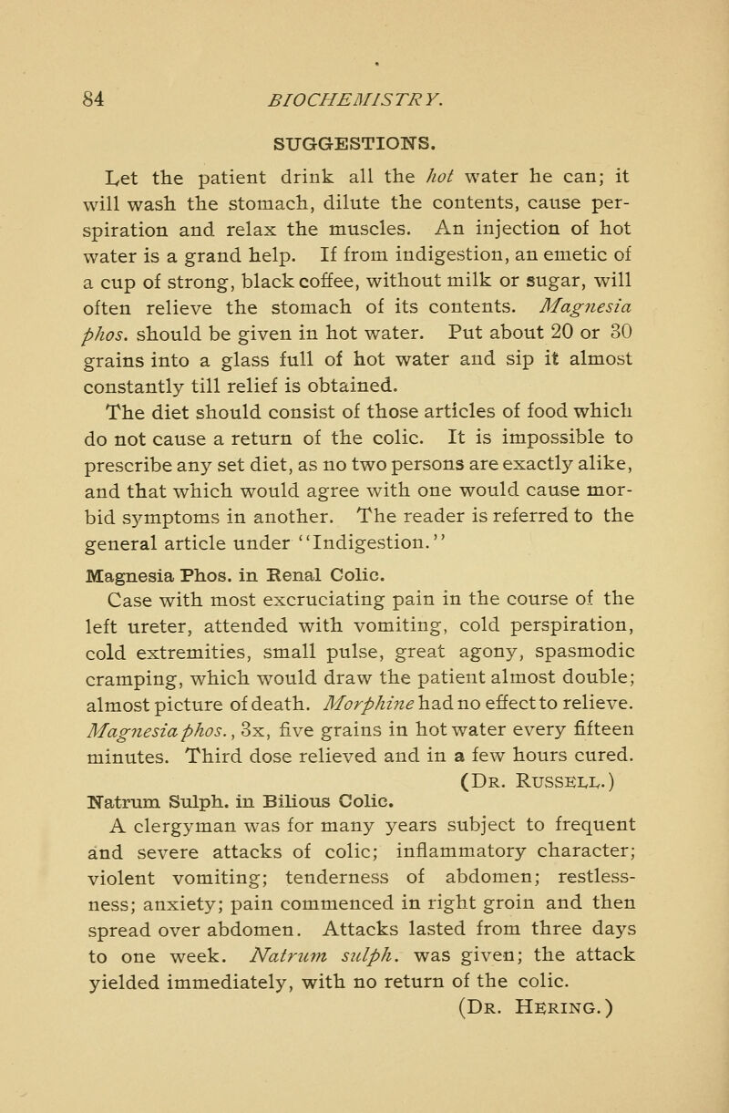 SUGGESTIONS. I^et the patient drink all the hot water he can; it will wash the stomach, dilute the contents, cause per- spiration and relax the muscles. An injection of hot water is a grand help. If from indigestion, an emetic of a cup of strong, black coffee, without milk or sugar, will often relieve the stomach of its contents. Magiiesia phos. should be given in hot water. Put about 20 or 30 grains into a glass full of hot water and sip it almost constantly till relief is obtained. The diet should consist of those articles of food which do not cause a return of the colic. It is impossible to prescribe any set diet, as no two persons are exactly alike, and that which would agree with one would cause mor- bid symptoms in another. The reader is referred to the general article under Indigestion. Magnesia Phos. in Renal Colic. Case with most excruciating pain in the course of the left ureter, attended with vomiting, cold perspiration, cold extremities, small pulse, great agony, spasmodic cramping, which would draw the patient almost double; almost picture of death. Morphine had no effect to relieve. Mag7iesiaphos., 3x, five grains in hot water every fifteen minutes. Third dose relieved and in a few hours cured. (Dr. Russei.1..) Natrum Sulph. in Bilious Colic. A clergyman was for many years subject to frequent and severe attacks of colic; inflammatory character; violent vomiting; tenderness of abdomen; restless- ness; anxiety; pain commenced in right groin and then spread over abdomen. Attacks lasted from three days to one week. Natrum sulph. was given; the attack yielded immediately, with no return of the colic. (Dr. Hkring.)