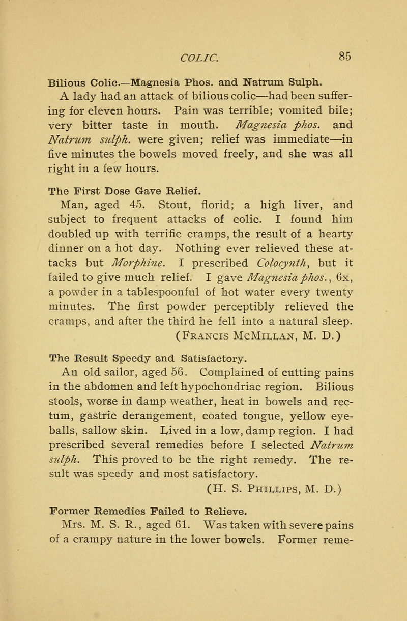 Bilious Colic—Magnesia Phos. and Natrum Sulph. A lady had an attack of bilious colic—had been suffer- ing for eleven hours. Pain was terrible; vomited bile; very bitter taste in mouth. Magiiesia phos. and Natruvi sulph. were given; relief was immediate—in five minutes the bowels moved freely, and she was all right in a few hours. The First Dose Gave Relief. Man, aged 45. Stout, florid; a high liver, and subject to frequent attacks of colic. I found him doubled up with terrific cramps, the result of a hearty dinner on a hot day. Nothing ever relieved these at- tacks but Mo7'phi7ie. I prescribed Colocy7ith, but it failed to give much relief. I gave Magnesia phos., 6x, a powder in a tablespoonful of hot water every twenty minutes. The first powder perceptibly relieved the cramps, and after the third he fell into a natural sleep. (Francis McMii.i.an, M. D.) The Result Speedy and Satisfactory. An old sailor, aged 56. Complained of cutting pains in the abdomen and left hypochondriac region. Bilious stools, worse in damp weather, heat in bowels and rec- tum, gastric derangement, coated tongue, yellow eye- balls, sallow skin. Lived in a low, damp region. I had prescribed several remedies before I selected Natrum sulph. This proved to be the right remedy. The re- sult was speedy and most satisfactory. (H. S. PHILI.IPS, M. D.) Former Remedies Failed to Relieve. Mrs. M. S. R., aged 61. Was taken with severe pains of a crampy nature in the lower bowels. Former reme-